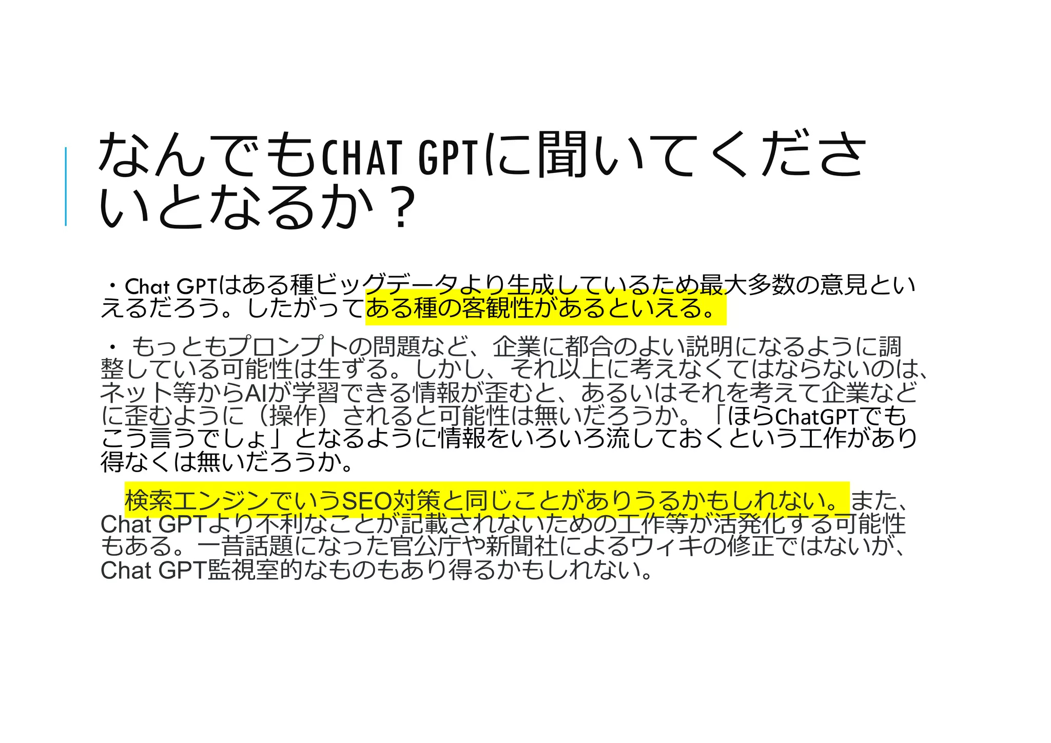 なんでもCHAT GPTに聞いてくださ
いとなるか?
・Chat GPTはある種ビッグデータより生成しているため最大多数の意見とい
えるだろう。したがってある種の客観性があるといえる。
・ もっともプロンプトの問題など、企業に都合のよい説明になるように調
整している可能性は生ずる。しかし、それ以上に考えなくてはならないのは、
ネット等からAIが学習できる情報が歪むと、あるいはそれを考えて企業など
に歪むように（操作）されると可能性は無いだろうか。「ほらChatGPTでも
こう言うでしょ」となるように情報をいろいろ流しておくという工作があり
得なくは無いだろうか。
検索エンジンでいうSEO対策と同じことがありうるかもしれない。また、
Chat GPTより不利なことが記載されないための工作等が活発化する可能性
もある。一昔話題になった官公庁や新聞社によるウィキの修正ではないが、
Chat GPT監視室的なものもあり得るかもしれない。
 