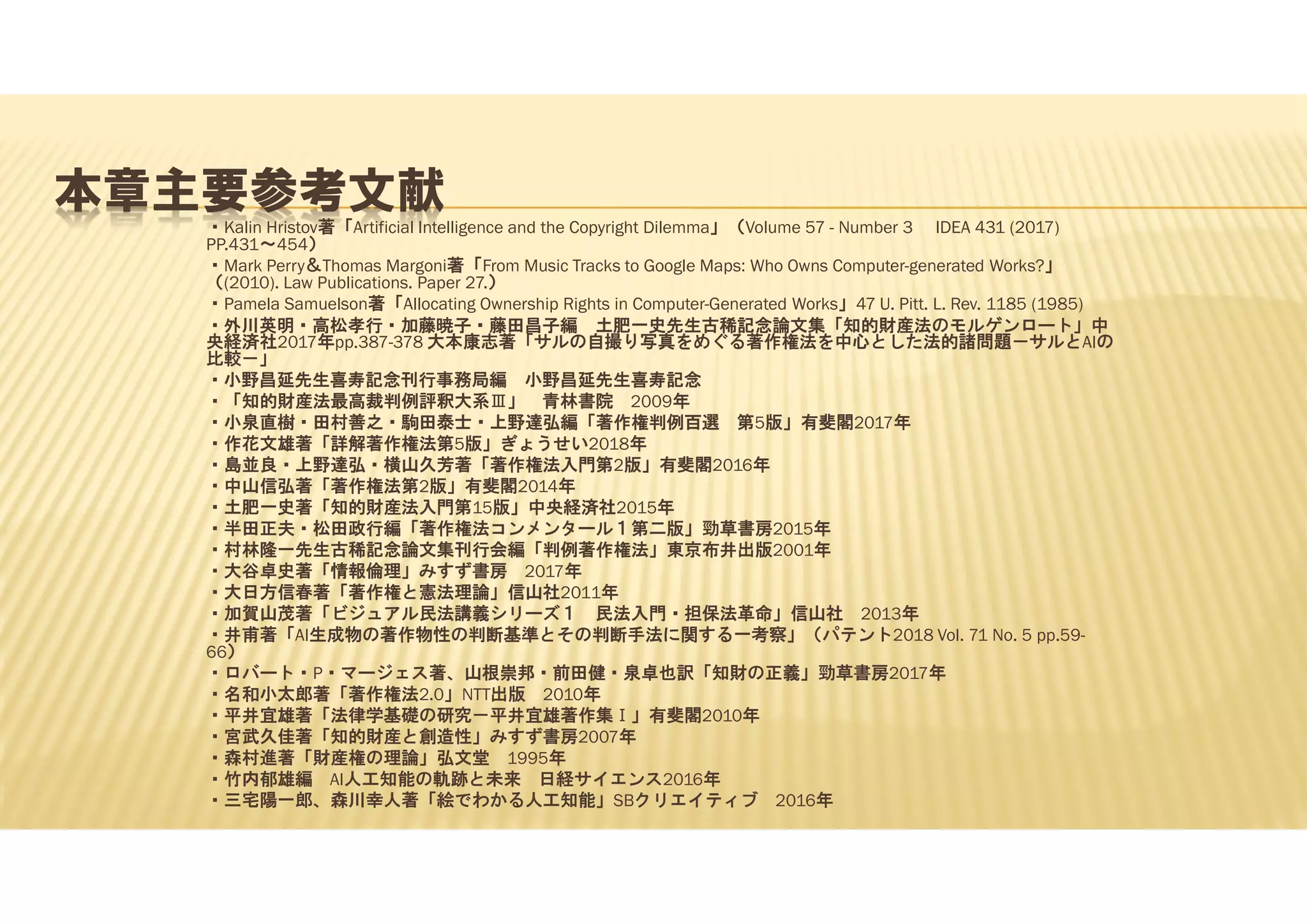 本章主要参考文献
・Kalin Hristov著「Artificial Intelligence and the Copyright Dilemma」（Volume 57 - Number 3 IDEA 431 (2017)
PP.431～454）
・Mark Perry＆Thomas Margoni著「From Music Tracks to Google Maps: Who Owns Computer-generated Works?」
（(2010). Law Publications. Paper 27.）
・Pamela Samuelson著「Allocating Ownership Rights in Computer-Generated Works」47 U. Pitt. L. Rev. 1185 (1985)
・外川英明・高松孝行・加藤暁子・藤田昌子編 土肥一史先生古稀記念論文集「知的財産法のモルゲンロート」中
央経済社2017年pp.387-378 大本康志著「サルの自撮り写真をめぐる著作権法を中心とした法的諸問題－サルとAIの
比較－」
・小野昌延先生喜寿記念刊行事務局編 小野昌延先生喜寿記念
・「知的財産法最高裁判例評釈大系Ⅲ」 青林書院 2009年
・小泉直樹・田村善之・駒田泰士・上野達弘編「著作権判例百選 第5版」有斐閣2017年
・作花文雄著「詳解著作権法第5版」ぎょうせい2018年
・島並良・上野達弘・横山久芳著「著作権法入門第2版」有斐閣2016年
・中山信弘著「著作権法第2版」有斐閣2014年
・土肥一史著「知的財産法入門第15版」中央経済社2015年
・半田正夫・松田政行編「著作権法コンメンタール１第二版」勁草書房2015年
・村林隆一先生古稀記念論文集刊行会編「判例著作権法」東京布井出版2001年
・大谷卓史著「情報倫理」みすず書房 2017年
・大日方信春著「著作権と憲法理論」信山社2011年
・加賀山茂著「ビジュアル民法講義シリーズ１ 民法入門・担保法革命」信山社 2013年
・井甫著「AI生成物の著作物性の判断基準とその判断手法に関する一考察」（パテント2018 Vol. 71 No. 5 pp.59-
66）
・ロバート・P・マージェス著、山根崇邦・前田健・泉卓也訳「知財の正義」勁草書房2017年
・名和小太郎著「著作権法2.0」NTT出版 2010年
・平井宜雄著「法律学基礎の研究－平井宜雄著作集Ⅰ」有斐閣2010年
・宮武久佳著「知的財産と創造性」みすず書房2007年
・森村進著「財産権の理論」弘文堂 1995年
・竹内郁雄編 AI人工知能の軌跡と未来 日経サイエンス2016年
・三宅陽一郎、森川幸人著「絵でわかる人工知能」SBクリエイティブ 2016年
 