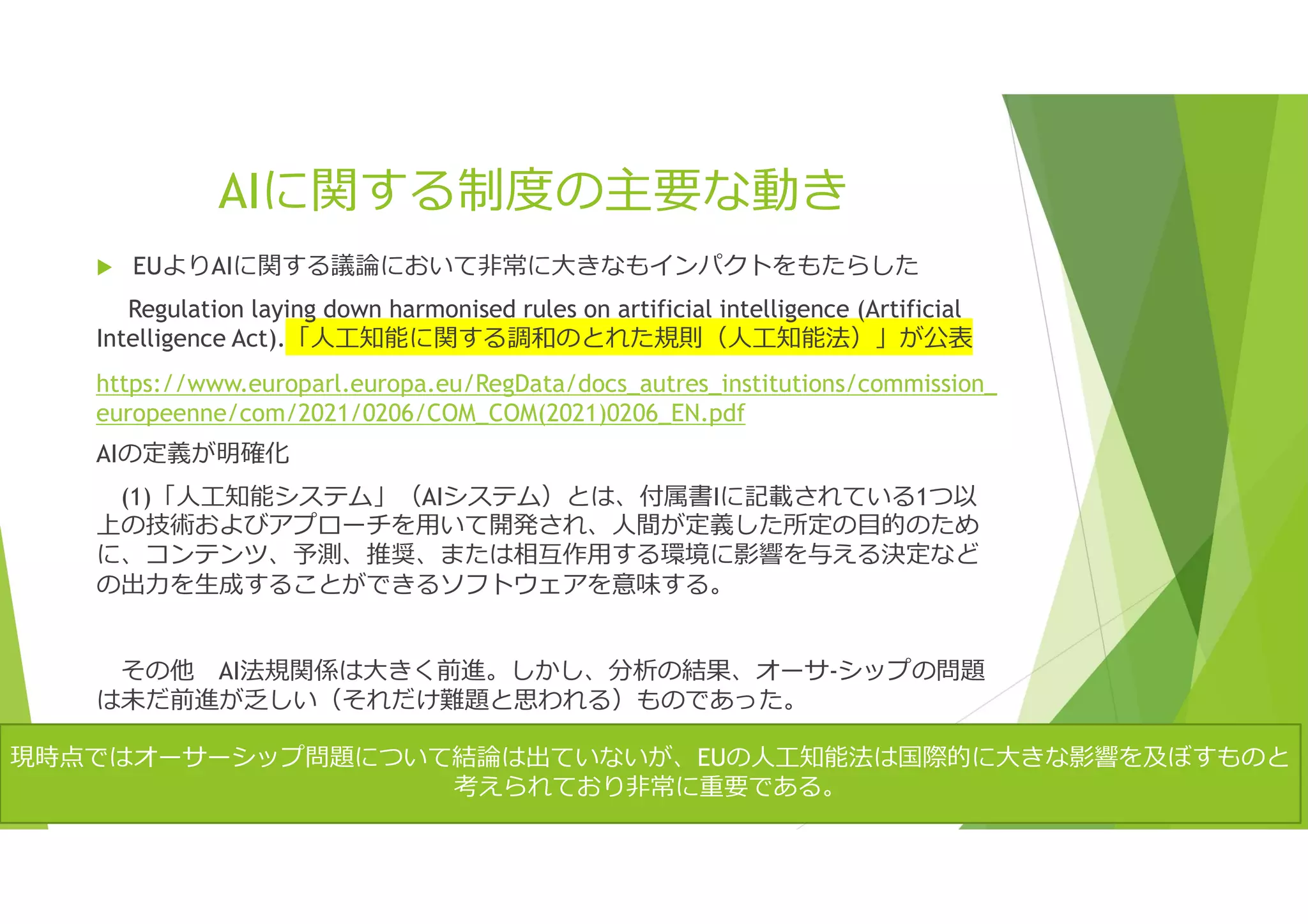 AIに関する制度の主要な動き
 EUよりAIに関する議論において非常に大きなもインパクトをもたらした
Regulation laying down harmonised rules on artificial intelligence (Artificial
Intelligence Act).「人工知能に関する調和のとれた規則（人工知能法）」が公表
https://www.europarl.europa.eu/RegData/docs_autres_institutions/commission_
europeenne/com/2021/0206/COM_COM(2021)0206_EN.pdf
AIの定義が明確化
(1)「人工知能システム」（AIシステム）とは、付属書Iに記載されている1つ以
上の技術およびアプローチを用いて開発され、人間が定義した所定の目的のため
に、コンテンツ、予測、推奨、または相互作用する環境に影響を与える決定など
の出力を生成することができるソフトウェアを意味する。
その他 AI法規関係は大きく前進。しかし、分析の結果、オーサ-シップの問題
は未だ前進が乏しい（それだけ難題と思われる）ものであった。
現時点ではオーサーシップ問題について結論は出ていないが、EUの人工知能法は国際的に大きな影響を及ぼすものと
考えられており非常に重要である。
 