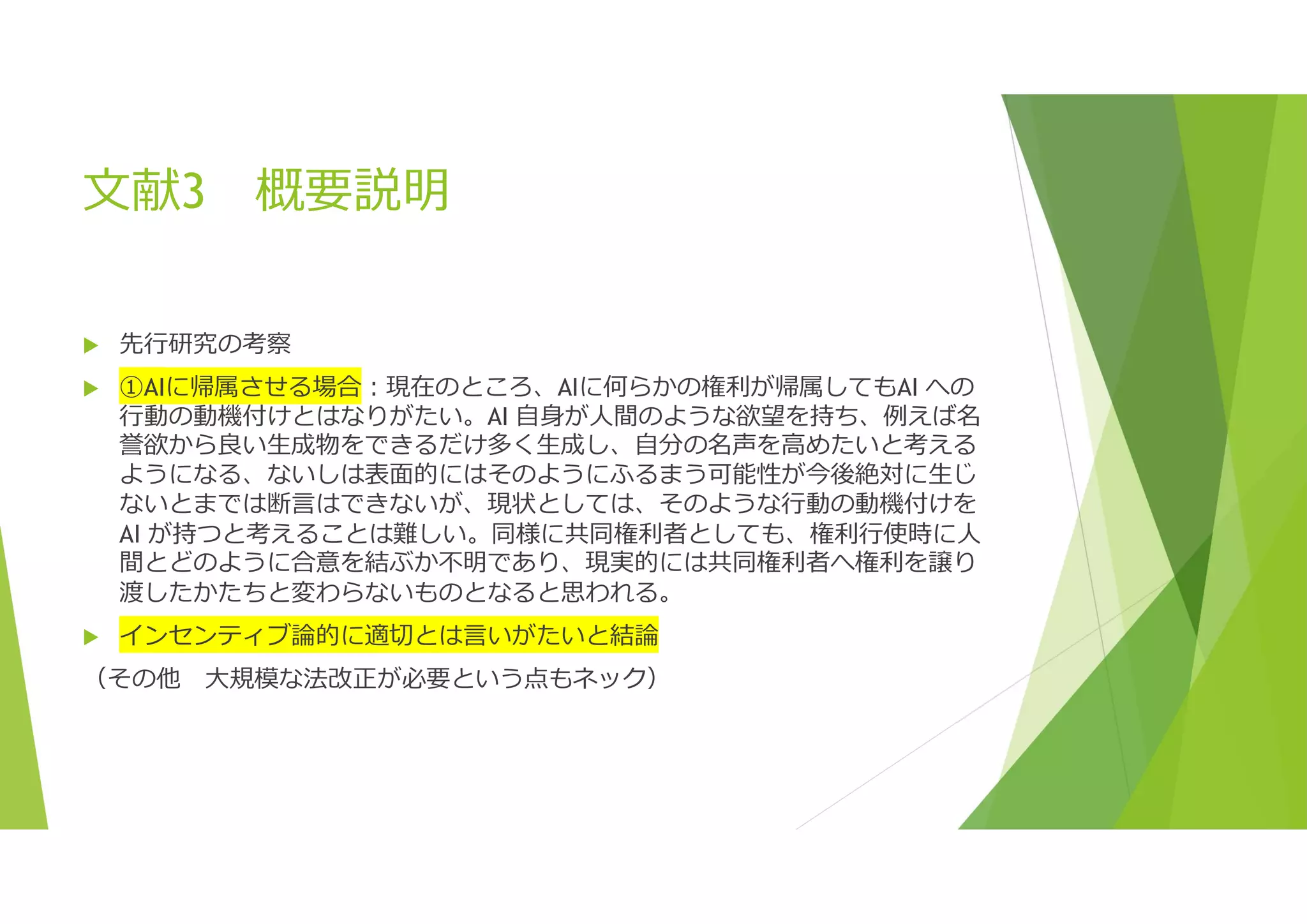 文献3 概要説明
 先行研究の考察
 ①AIに帰属させる場合:現在のところ、AIに何らかの権利が帰属してもAI への
行動の動機付けとはなりがたい。AI 自身が人間のような欲望を持ち、例えば名
誉欲から良い生成物をできるだけ多く生成し、自分の名声を高めたいと考える
ようになる、ないしは表面的にはそのようにふるまう可能性が今後絶対に生じ
ないとまでは断言はできないが、現状としては、そのような行動の動機付けを
AI が持つと考えることは難しい。同様に共同権利者としても、権利行使時に人
間とどのように合意を結ぶか不明であり、現実的には共同権利者へ権利を譲り
渡したかたちと変わらないものとなると思われる。
 インセンティブ論的に適切とは言いがたいと結論
（その他 大規模な法改正が必要という点もネック）
 