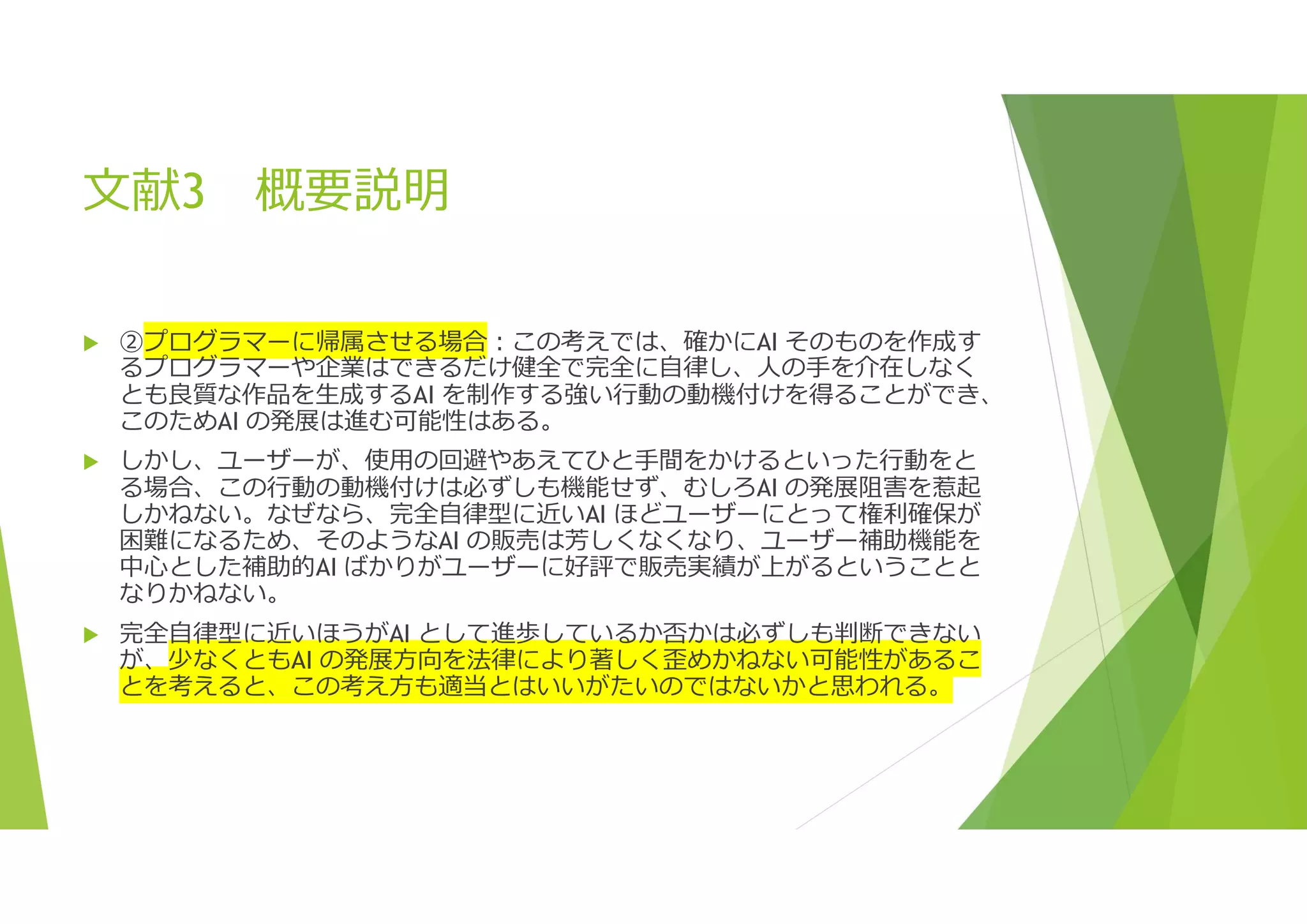 文献3 概要説明
 ②プログラマーに帰属させる場合:この考えでは、確かにAI そのものを作成す
るプログラマーや企業はできるだけ健全で完全に自律し、人の手を介在しなく
とも良質な作品を生成するAI を制作する強い行動の動機付けを得ることができ、
このためAI の発展は進む可能性はある。
 しかし、ユーザーが、使用の回避やあえてひと手間をかけるといった行動をと
る場合、この行動の動機付けは必ずしも機能せず、むしろAI の発展阻害を惹起
しかねない。なぜなら、完全自律型に近いAI ほどユーザーにとって権利確保が
困難になるため、そのようなAI の販売は芳しくなくなり、ユーザー補助機能を
中心とした補助的AI ばかりがユーザーに好評で販売実績が上がるということと
なりかねない。
 完全自律型に近いほうがAI として進歩しているか否かは必ずしも判断できない
が、少なくともAI の発展方向を法律により著しく歪めかねない可能性があるこ
とを考えると、この考え方も適当とはいいがたいのではないかと思われる。
 
