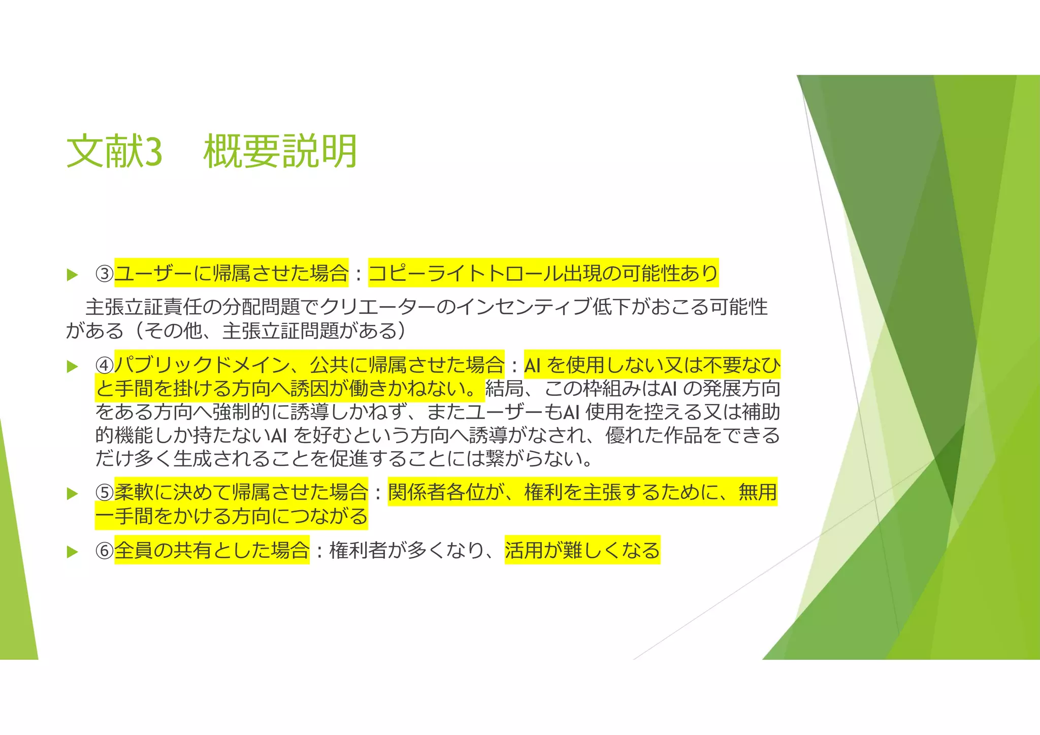 文献3 概要説明
 ③ユーザーに帰属させた場合:コピーライトトロール出現の可能性あり
主張立証責任の分配問題でクリエーターのインセンティブ低下がおこる可能性
がある（その他、主張立証問題がある）
 ④パブリックドメイン、公共に帰属させた場合:AI を使用しない又は不要なひ
と手間を掛ける方向へ誘因が働きかねない。結局、この枠組みはAI の発展方向
をある方向へ強制的に誘導しかねず、またユーザーもAI 使用を控える又は補助
的機能しか持たないAI を好むという方向へ誘導がなされ、優れた作品をできる
だけ多く生成されることを促進することには繋がらない。
 ⑤柔軟に決めて帰属させた場合:関係者各位が、権利を主張するために、無用
一手間をかける方向につながる
 ⑥全員の共有とした場合:権利者が多くなり、活用が難しくなる
 