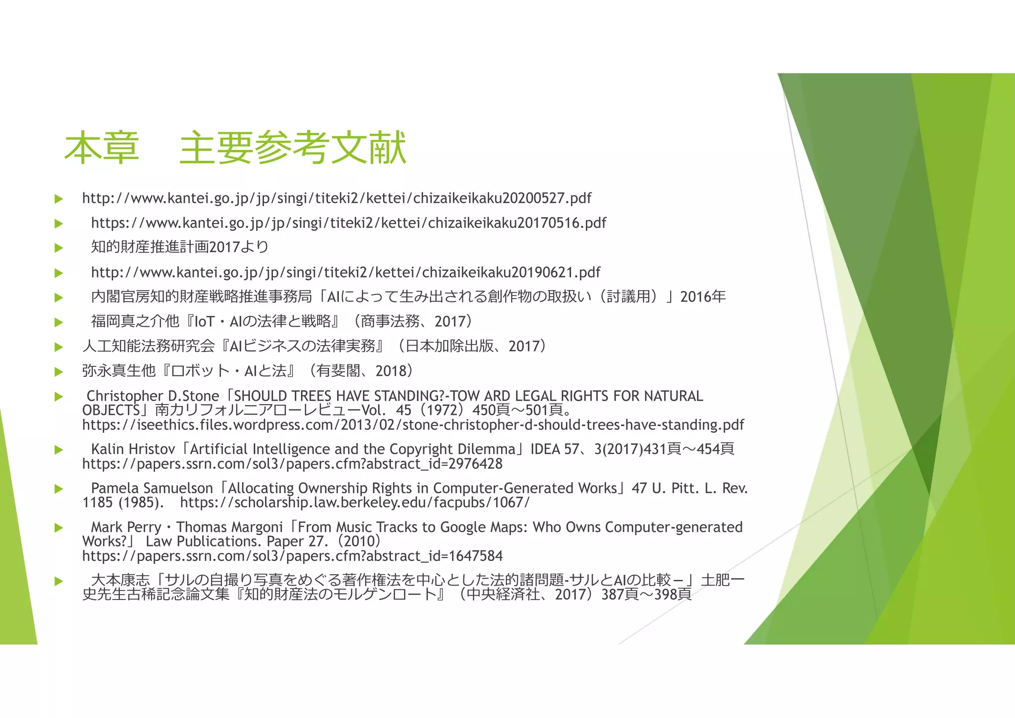 本章 主要参考文献
 http://www.kantei.go.jp/jp/singi/titeki2/kettei/chizaikeikaku20200527.pdf
 https://www.kantei.go.jp/jp/singi/titeki2/kettei/chizaikeikaku20170516.pdf
 知的財産推進計画2017より
 http://www.kantei.go.jp/jp/singi/titeki2/kettei/chizaikeikaku20190621.pdf
 内閣官房知的財産戦略推進事務局「AIによって生み出される創作物の取扱い（討議用）」2016年
 福岡真之介他『IoT・AIの法律と戦略』（商事法務、2017）
 人工知能法務研究会『AIビジネスの法律実務』（日本加除出版、2017）
 弥永真生他『ロボット・AIと法』（有斐閣、2018）
 Christopher D.Stone「SHOULD TREES HAVE STANDING?-TOW ARD LEGAL RIGHTS FOR NATURAL
OBJECTS」南カリフォルニアローレビューVol．45（1972）450頁～501頁。
https://iseethics.files.wordpress.com/2013/02/stone-christopher-d-should-trees-have-standing.pdf
 Kalin Hristov「Artificial Intelligence and the Copyright Dilemma」IDEA 57、3(2017)431頁～454頁
https://papers.ssrn.com/sol3/papers.cfm?abstract_id=2976428
 Pamela Samuelson「Allocating Ownership Rights in Computer-Generated Works」47 U. Pitt. L. Rev.
1185 (1985). https://scholarship.law.berkeley.edu/facpubs/1067/
 Mark Perry・Thomas Margoni「From Music Tracks to Google Maps: Who Owns Computer-generated
Works?」 Law Publications. Paper 27.（2010）
https://papers.ssrn.com/sol3/papers.cfm?abstract_id=1647584
 大本康志「サルの自撮り写真をめぐる著作権法を中心とした法的諸問題-サルとAIの比較－」土肥一
史先生古稀記念論文集『知的財産法のモルゲンロート』（中央経済社、2017）387頁～398頁
 