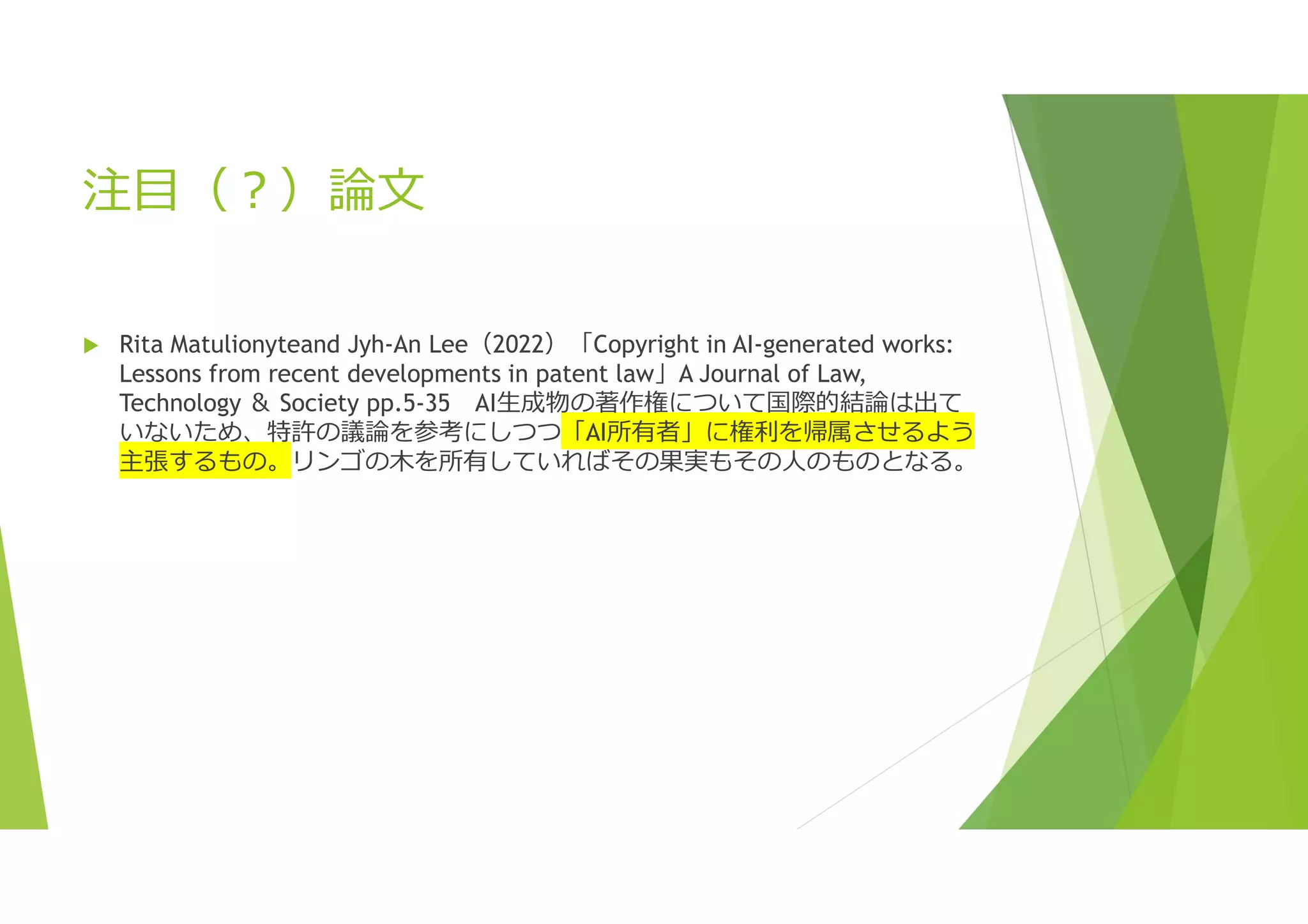 注目（?）論文
 Rita Matulionyteand Jyh-An Lee（2022）「Copyright in AI-generated works:
Lessons from recent developments in patent law」A Journal of Law,
Technology ＆ Society pp.5-35 AI生成物の著作権について国際的結論は出て
いないため、特許の議論を参考にしつつ「AI所有者」に権利を帰属させるよう
主張するもの。リンゴの木を所有していればその果実もその人のものとなる。
 