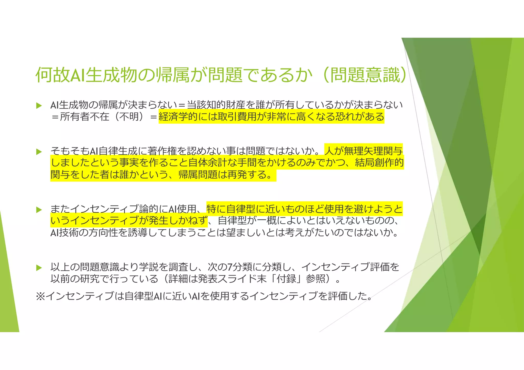 何故AI生成物の帰属が問題であるか（問題意識）
 AI生成物の帰属が決まらない＝当該知的財産を誰が所有しているかが決まらない
＝所有者不在（不明）＝経済学的には取引費用が非常に高くなる恐れがある
 そもそもAI自律生成に著作権を認めない事は問題ではないか。人が無理矢理関与
しましたという事実を作ること自体余計な手間をかけるのみでかつ、結局創作的
関与をした者は誰かという、帰属問題は再発する。
 またインセンティブ論的にAI使用、特に自律型に近いものほど使用を避けようと
いうインセンティブが発生しかねず、自律型が一概によいとはいえないものの、
AI技術の方向性を誘導してしまうことは望ましいとは考えがたいのではないか。
 以上の問題意識より学説を調査し、次の7分類に分類し、インセンティブ評価を
以前の研究で行っている（詳細は発表スライド末「付録」参照）。
※インセンティブは自律型AIに近いAIを使用するインセンティブを評価した。
 