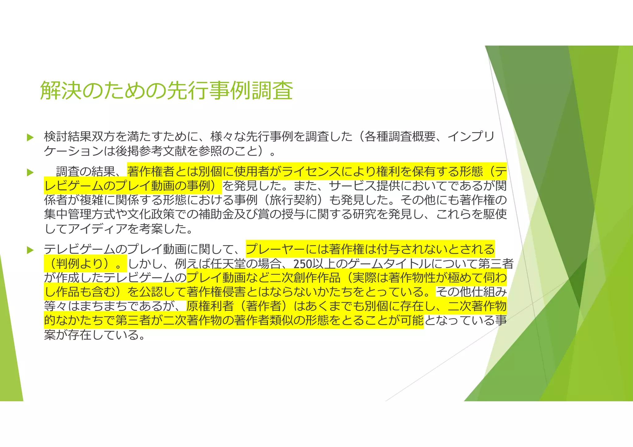 解決のための先行事例調査
 検討結果双方を満たすために、様々な先行事例を調査した（各種調査概要、インプリ
ケーションは後掲参考文献を参照のこと）。
 調査の結果、著作権者とは別個に使用者がライセンスにより権利を保有する形態（テ
レビゲームのプレイ動画の事例）を発見した。また、サービス提供においてであるが関
係者が複雑に関係する形態における事例（旅行契約）も発見した。その他にも著作権の
集中管理方式や文化政策での補助金及び賞の授与に関する研究を発見し、これらを駆使
してアイディアを考案した。
 テレビゲームのプレイ動画に関して、プレーヤーには著作権は付与されないとされる
（判例より）。しかし、例えば任天堂の場合、250以上のゲームタイトルについて第三者
が作成したテレビゲームのプレイ動画など二次創作作品（実際は著作物性が極めて伺わ
し作品も含む）を公認して著作権侵害とはならないかたちをとっている。その他仕組み
等々はまちまちであるが、原権利者（著作者）はあくまでも別個に存在し、二次著作物
的なかたちで第三者が二次著作物の著作者類似の形態をとることが可能となっている事
案が存在している。
 