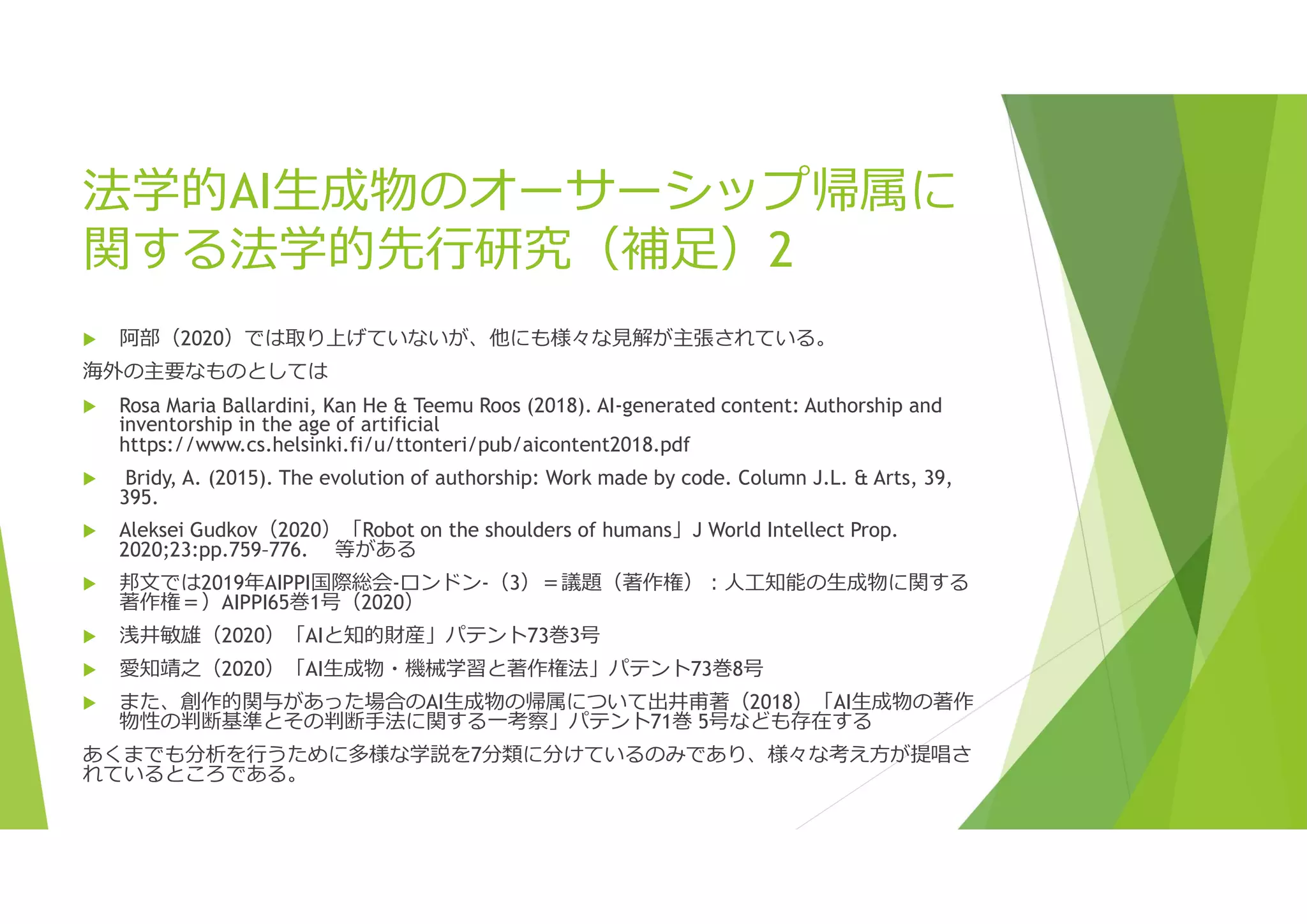 法学的AI生成物のオーサーシップ帰属に
関する法学的先行研究（補足）2
 阿部（2020）では取り上げていないが、他にも様々な見解が主張されている。
海外の主要なものとしては
 Rosa Maria Ballardini, Kan He & Teemu Roos (2018). AI-generated content: Authorship and
inventorship in the age of artificial
https://www.cs.helsinki.fi/u/ttonteri/pub/aicontent2018.pdf
 Bridy, A. (2015). The evolution of authorship: Work made by code. Column J.L. & Arts, 39,
395.
 Aleksei Gudkov（2020）「Robot on the shoulders of humans」J World Intellect Prop.
2020;23:pp.759–776. 等がある
 邦文では2019年AIPPI国際総会-ロンドン-（3）＝議題（著作権）:人工知能の生成物に関する
著作権＝）AIPPI65巻1号（2020）
 浅井敏雄（2020）「AIと知的財産」パテント73巻3号
 愛知靖之（2020）「AI生成物・機械学習と著作権法」パテント73巻8号
 また、創作的関与があった場合のAI生成物の帰属について出井甫著（2018）「AI生成物の著作
物性の判断基準とその判断手法に関する一考察」パテント71巻 5号なども存在する
あくまでも分析を行うために多様な学説を7分類に分けているのみであり、様々な考え方が提唱さ
れているところである。
 