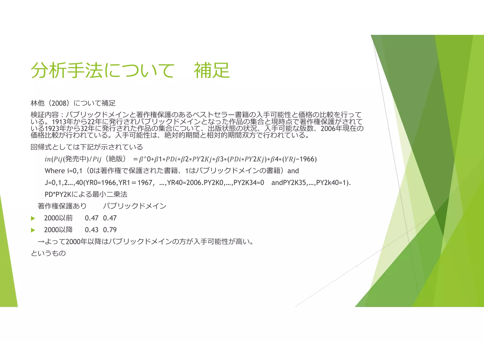 分析手法について 補足
林他（2008）について補足
検証内容:パブリックドメインと著作権保護のあるベストセラー書籍の入手可能性と価格の比較を行って
いる。1913年から22年に発行されパブリックドメインとなった作品の集合と現時点で著作権保護がされて
いる1923年から32年に発行された作品の集合について、出版状態の状況、入手可能な版数、2006年現在の
価格比較が行われている。入手可能性は、絶対的期間と相対的期間双方で行われている。
回帰式としては下記が示されている
𝑖𝑛(𝑃𝑖𝑗(発売中)/𝑃𝑖𝑗（絶版） ＝𝛽^0+𝛽1∗𝑃𝐷𝑖+𝛽2∗𝑃𝑌2𝐾𝑗+𝛽3∗(𝑃𝐷𝑖∗𝑃𝑌2𝐾𝑗)+𝛽4∗(𝑌𝑅𝑗−1966)
Where i=0,1（0は著作権で保護された書籍、1はパブリックドメインの書籍）and
J=0,1,2…,40(YR0=1966,YR1＝1967，…,YR40=2006.PY2K0,…,PY2K34=0 andPY2K35,…,PY2k40=1).
PD*PY2Kによる最小二乗法
著作権保護あり パブリックドメイン
 2000以前 0.47 0.47
 2000以降 0.43 0.79
→よって2000年以降はパブリックドメインの方が入手可能性が高い。
というもの
 