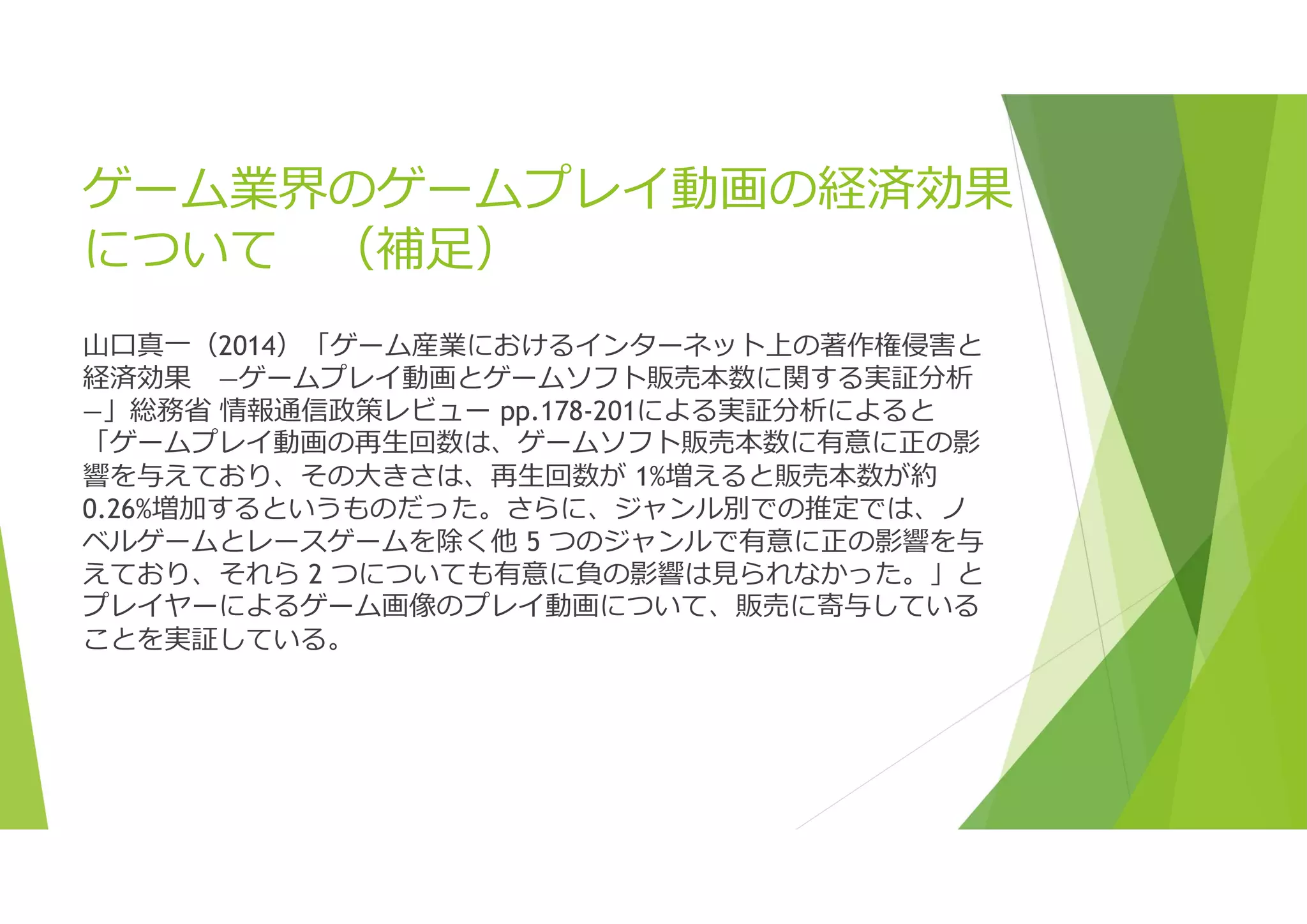 ゲーム業界のゲームプレイ動画の経済効果
について （補足）
山口真一（2014）「ゲーム産業におけるインターネット上の著作権侵害と
経済効果 ―ゲームプレイ動画とゲームソフト販売本数に関する実証分析
―」総務省 情報通信政策レビュー pp.178-201による実証分析によると
「ゲームプレイ動画の再生回数は、ゲームソフト販売本数に有意に正の影
響を与えており、その大きさは、再生回数が 1%増えると販売本数が約
0.26%増加するというものだった。さらに、ジャンル別での推定では、ノ
ベルゲームとレースゲームを除く他 5 つのジャンルで有意に正の影響を与
えており、それら 2 つについても有意に負の影響は見られなかった。」と
プレイヤーによるゲーム画像のプレイ動画について、販売に寄与している
ことを実証している。
 