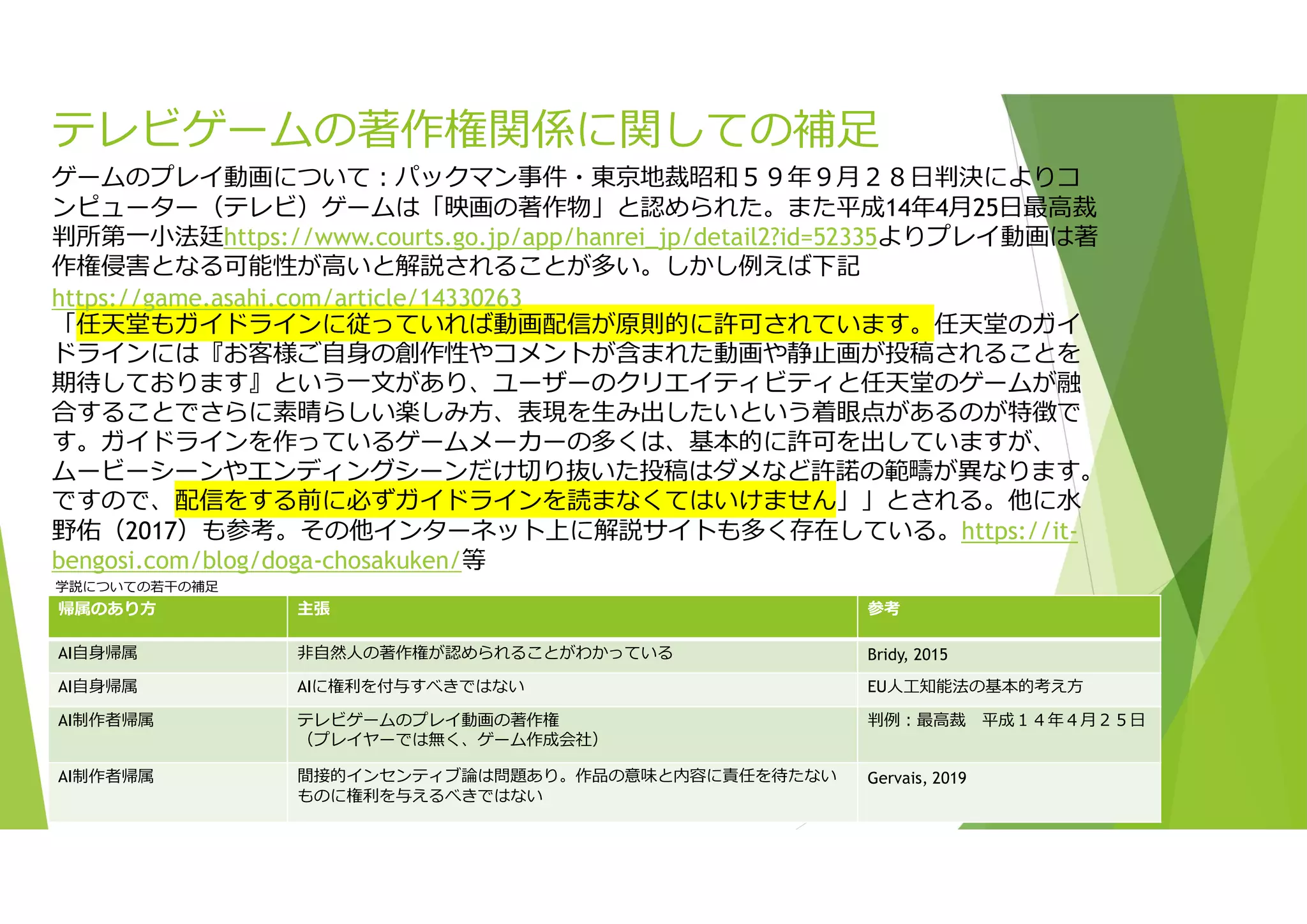 テレビゲームの著作権関係に関しての補足
参考
主張
帰属のあり方
Bridy, 2015
非自然人の著作権が認められることがわかっている
AI自身帰属
EU人工知能法の基本的考え方
AIに権利を付与すべきではない
AI自身帰属
判例:最高裁 平成１４年４月２５日
テレビゲームのプレイ動画の著作権
（プレイヤーでは無く、ゲーム作成会社）
AI制作者帰属
Gervais, 2019
間接的インセンティブ論は問題あり。作品の意味と内容に責任を待たない
ものに権利を与えるべきではない
AI制作者帰属
ゲームのプレイ動画について:パックマン事件・東京地裁昭和５９年９月２８日判決によりコ
ンピューター（テレビ）ゲームは「映画の著作物」と認められた。また平成14年4月25日最高裁
判所第一小法廷https://www.courts.go.jp/app/hanrei_jp/detail2?id=52335よりプレイ動画は著
作権侵害となる可能性が高いと解説されることが多い。しかし例えば下記
https://game.asahi.com/article/14330263
「任天堂もガイドラインに従っていれば動画配信が原則的に許可されています。任天堂のガイ
ドラインには『お客様ご自身の創作性やコメントが含まれた動画や静止画が投稿されることを
期待しております』という一文があり、ユーザーのクリエイティビティと任天堂のゲームが融
合することでさらに素晴らしい楽しみ方、表現を生み出したいという着眼点があるのが特徴で
す。ガイドラインを作っているゲームメーカーの多くは、基本的に許可を出していますが、
ムービーシーンやエンディングシーンだけ切り抜いた投稿はダメなど許諾の範疇が異なります。
ですので、配信をする前に必ずガイドラインを読まなくてはいけません」」とされる。他に水
野佑（2017）も参考。その他インターネット上に解説サイトも多く存在している。https://it-
bengosi.com/blog/doga-chosakuken/等
学説についての若干の補足
 