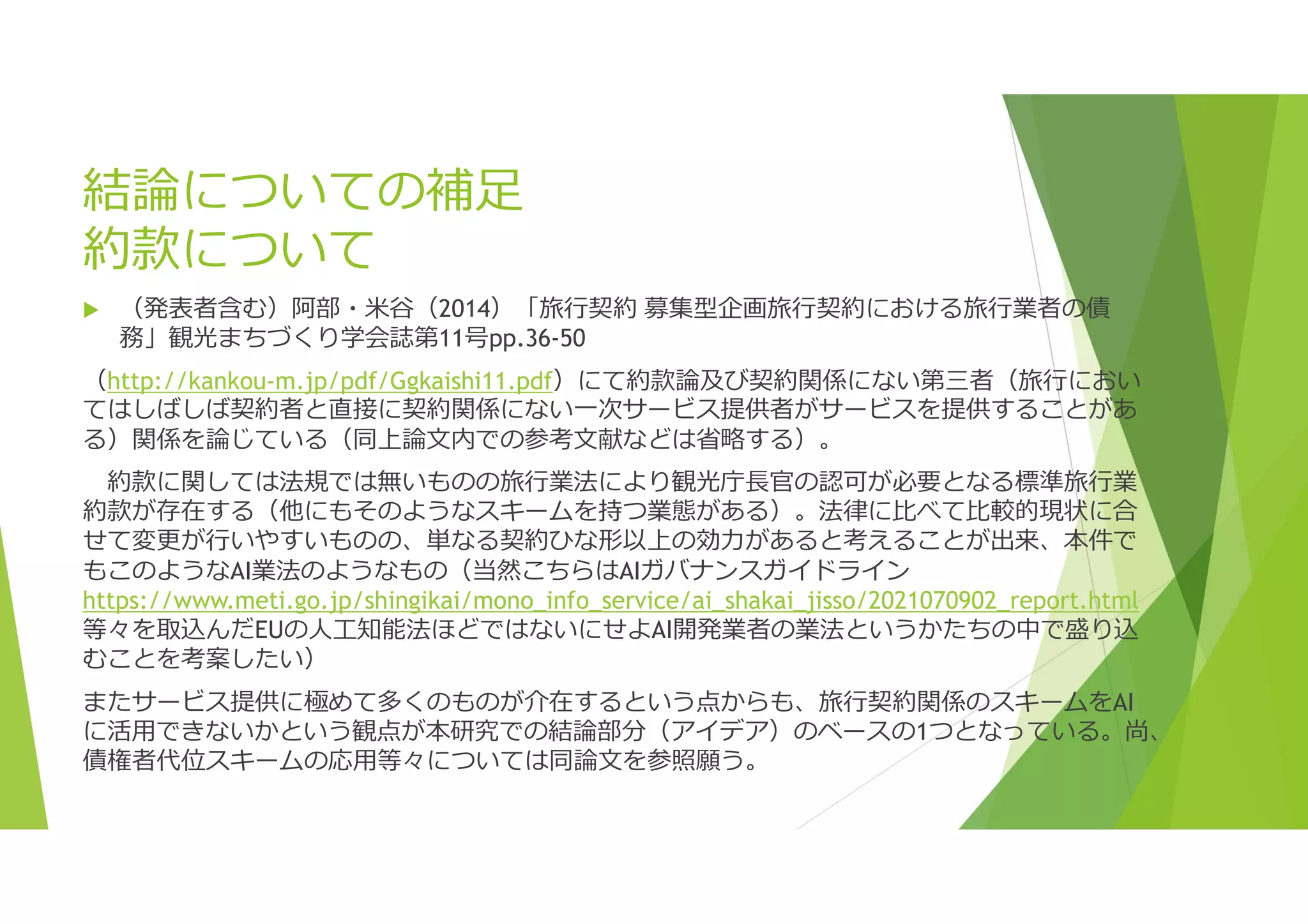 結論についての補足
約款について
 （発表者含む）阿部・米谷（2014）「旅行契約 募集型企画旅行契約における旅行業者の債
務」観光まちづくり学会誌第11号pp.36-50
（http://kankou-m.jp/pdf/Ggkaishi11.pdf）にて約款論及び契約関係にない第三者（旅行におい
てはしばしば契約者と直接に契約関係にない一次サービス提供者がサービスを提供することがあ
る）関係を論じている（同上論文内での参考文献などは省略する）。
約款に関しては法規では無いものの旅行業法により観光庁⾧官の認可が必要となる標準旅行業
約款が存在する（他にもそのようなスキームを持つ業態がある）。法律に比べて比較的現状に合
せて変更が行いやすいものの、単なる契約ひな形以上の効力があると考えることが出来、本件で
もこのようなAI業法のようなもの（当然こちらはAIガバナンスガイドライン
https://www.meti.go.jp/shingikai/mono_info_service/ai_shakai_jisso/2021070902_report.html
等々を取込んだEUの人工知能法ほどではないにせよAI開発業者の業法というかたちの中で盛り込
むことを考案したい）
またサービス提供に極めて多くのものが介在するという点からも、旅行契約関係のスキームをAI
に活用できないかという観点が本研究での結論部分（アイデア）のベースの1つとなっている。尚、
債権者代位スキームの応用等々については同論文を参照願う。
 