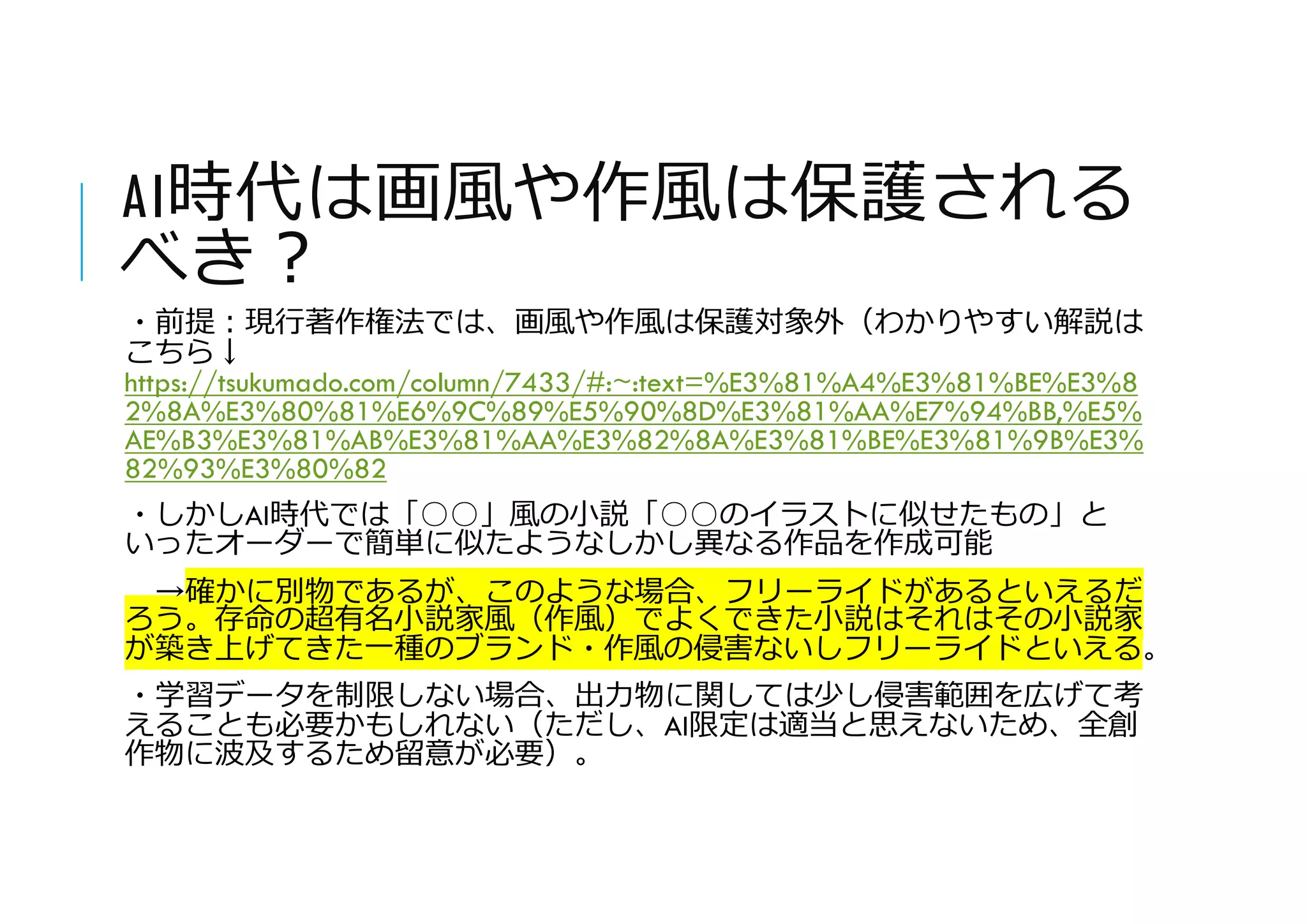 AI時代は画風や作風は保護される
べき?
・前提:現行著作権法では、画風や作風は保護対象外（わかりやすい解説は
こちら↓
https://tsukumado.com/column/7433/#:~:text=%E3%81%A4%E3%81%BE%E3%8
2%8A%E3%80%81%E6%9C%89%E5%90%8D%E3%81%AA%E7%94%BB,%E5%
AE%B3%E3%81%AB%E3%81%AA%E3%82%8A%E3%81%BE%E3%81%9B%E3%
82%93%E3%80%82
・しかしAI時代では「○○」風の小説「○○のイラストに似せたもの」と
いったオーダーで簡単に似たようなしかし異なる作品を作成可能
→確かに別物であるが、このような場合、フリーライドがあるといえるだ
ろう。存命の超有名小説家風（作風）でよくできた小説はそれはその小説家
が築き上げてきた一種のブランド・作風の侵害ないしフリーライドといえる。
・学習データを制限しない場合、出力物に関しては少し侵害範囲を広げて考
えることも必要かもしれない（ただし、AI限定は適当と思えないため、全創
作物に波及するため留意が必要）。
 