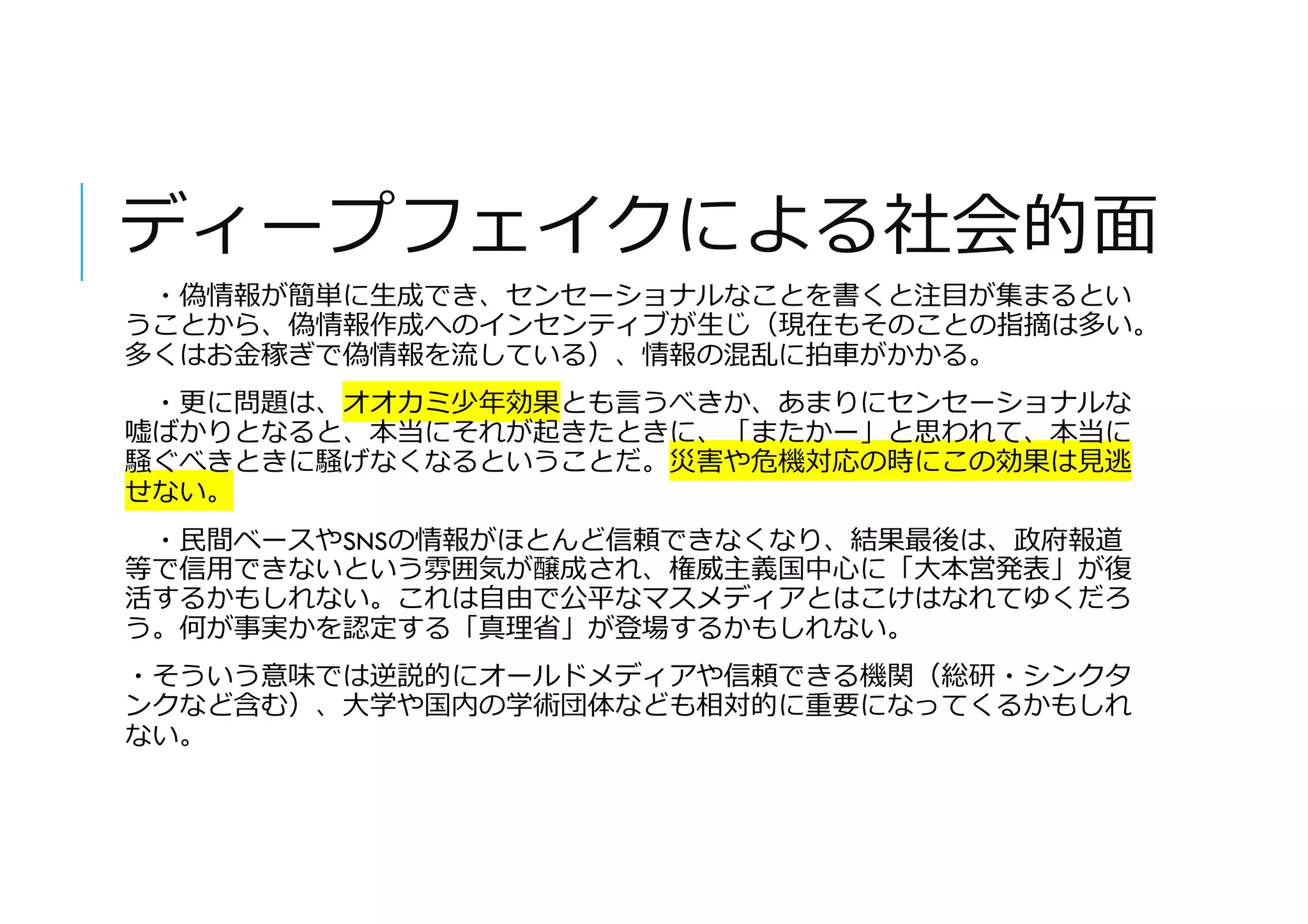 ディープフェイクによる社会的面
・偽情報が簡単に生成でき、センセーショナルなことを書くと注目が集まるとい
うことから、偽情報作成へのインセンティブが生じ（現在もそのことの指摘は多い。
多くはお金稼ぎで偽情報を流している）、情報の混乱に拍車がかかる。
・更に問題は、オオカミ少年効果とも言うべきか、あまりにセンセーショナルな
嘘ばかりとなると、本当にそれが起きたときに、「またかー」と思われて、本当に
騒ぐべきときに騒げなくなるということだ。災害や危機対応の時にこの効果は見逃
せない。
・民間ベースやSNSの情報がほとんど信頼できなくなり、結果最後は、政府報道
等で信用できないという雰囲気が醸成され、権威主義国中心に「大本営発表」が復
活するかもしれない。これは自由で公平なマスメディアとはこけはなれてゆくだろ
う。何が事実かを認定する「真理省」が登場するかもしれない。
・そういう意味では逆説的にオールドメディアや信頼できる機関（総研・シンクタ
ンクなど含む）、大学や国内の学術団体なども相対的に重要になってくるかもしれ
ない。
 