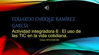 EDUARDO ENRIQUE RAMÍREZ
GARCÍA
Actividad integradora 6 : El uso de
las TIC en la vida cotidiana.
Grupo: M1C2G28-092
 