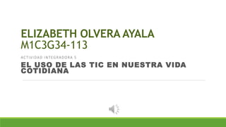 ELIZABETH OLVERA AYALA
M1C3G34-113
ACTIVIDAD INTEGRADORA 5
EL USO DE LAS TIC EN NUESTRA VIDA
COTIDIANA
 