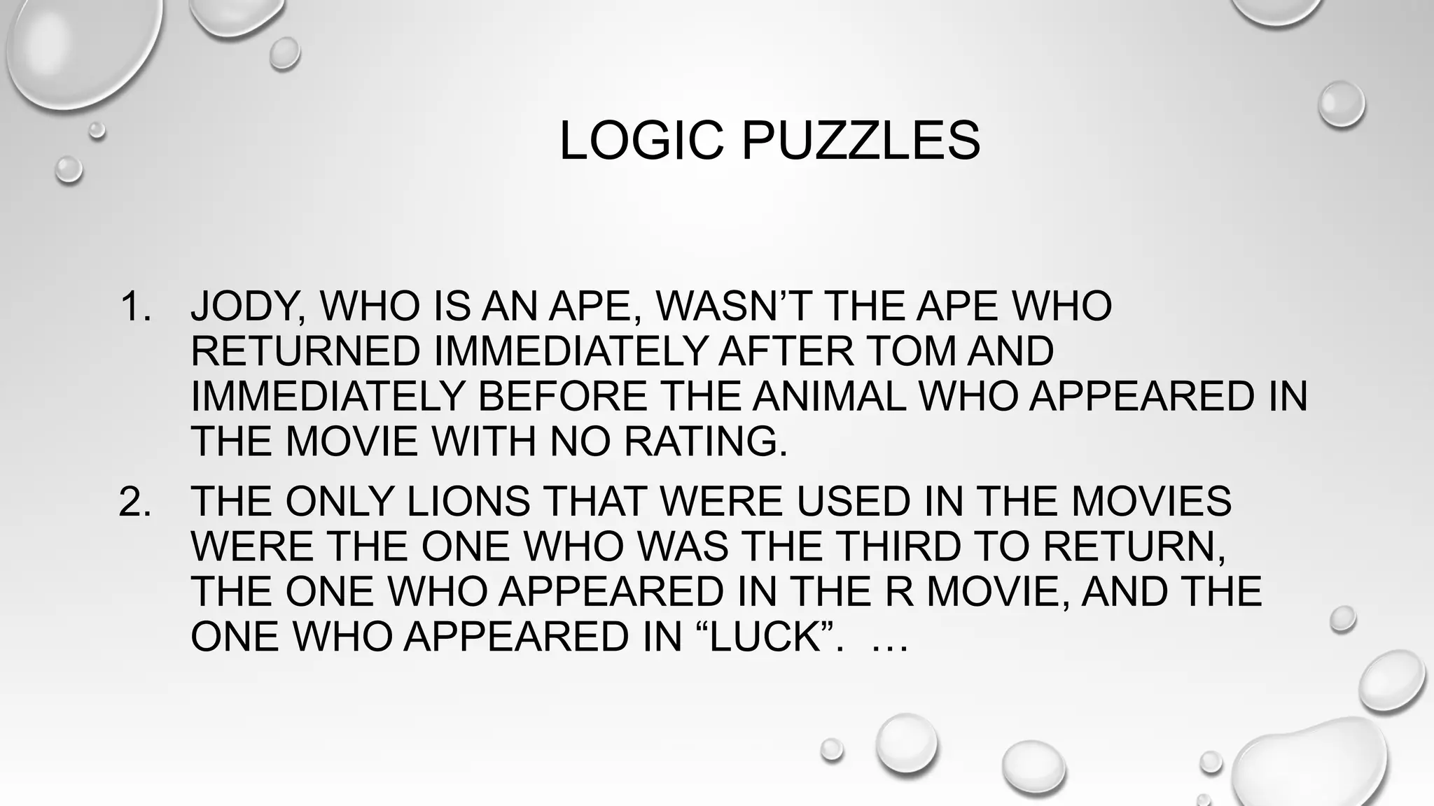 LOGIC PUZZLES
1. JODY, WHO IS AN APE, WASN’T THE APE WHO
RETURNED IMMEDIATELY AFTER TOM AND
IMMEDIATELY BEFORE THE ANIMAL WHO APPEARED IN
THE MOVIE WITH NO RATING.
2. THE ONLY LIONS THAT WERE USED IN THE MOVIES
WERE THE ONE WHO WAS THE THIRD TO RETURN,
THE ONE WHO APPEARED IN THE R MOVIE, AND THE
ONE WHO APPEARED IN “LUCK”. …
 