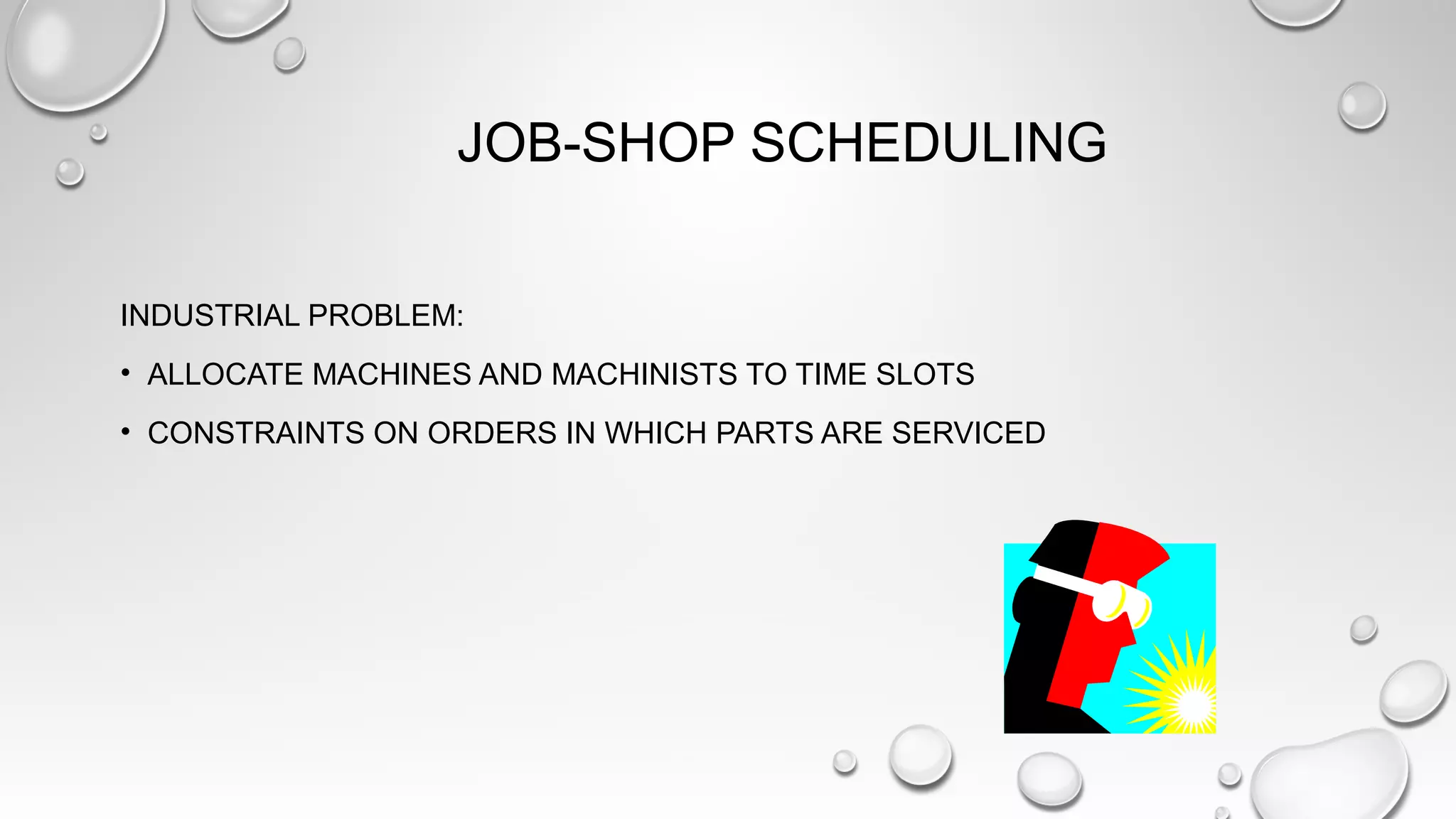 JOB-SHOP SCHEDULING
INDUSTRIAL PROBLEM:
• ALLOCATE MACHINES AND MACHINISTS TO TIME SLOTS
• CONSTRAINTS ON ORDERS IN WHICH PARTS ARE SERVICED
 