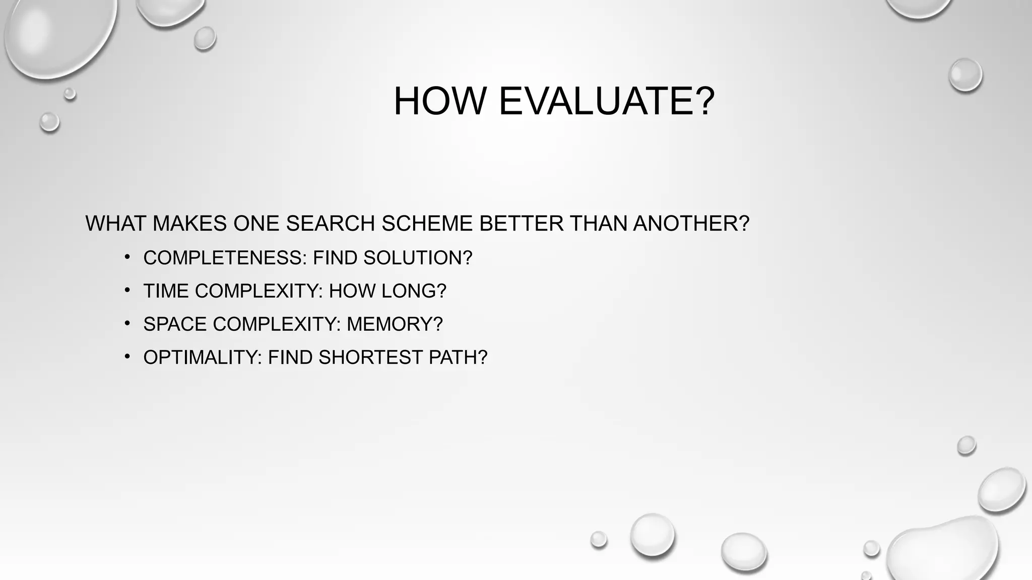 HOW EVALUATE?
WHAT MAKES ONE SEARCH SCHEME BETTER THAN ANOTHER?
• COMPLETENESS: FIND SOLUTION?
• TIME COMPLEXITY: HOW LONG?
• SPACE COMPLEXITY: MEMORY?
• OPTIMALITY: FIND SHORTEST PATH?
 