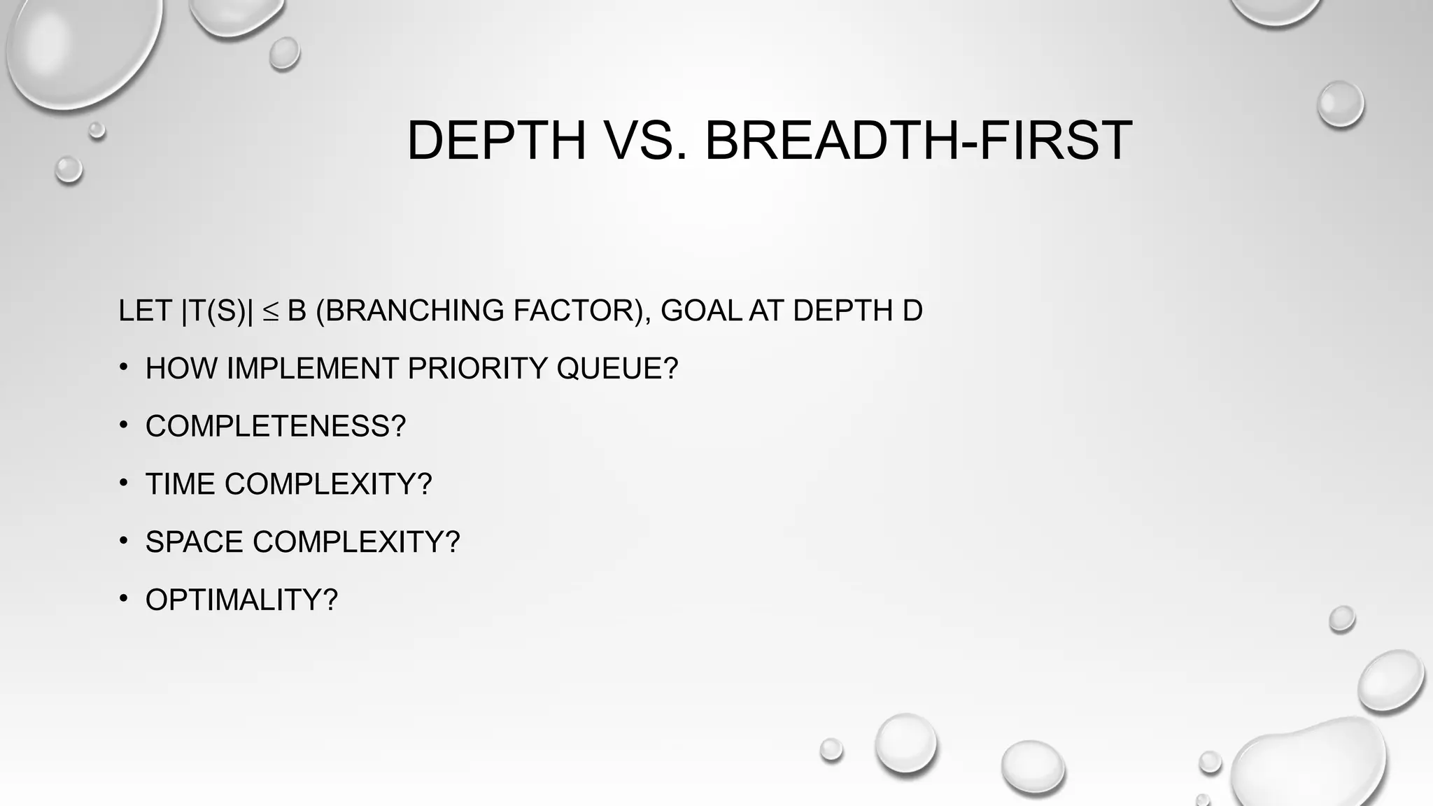 DEPTH VS. BREADTH-FIRST
LET |T(S)| ≤ B (BRANCHING FACTOR), GOAL AT DEPTH D
• HOW IMPLEMENT PRIORITY QUEUE?
• COMPLETENESS?
• TIME COMPLEXITY?
• SPACE COMPLEXITY?
• OPTIMALITY?
 