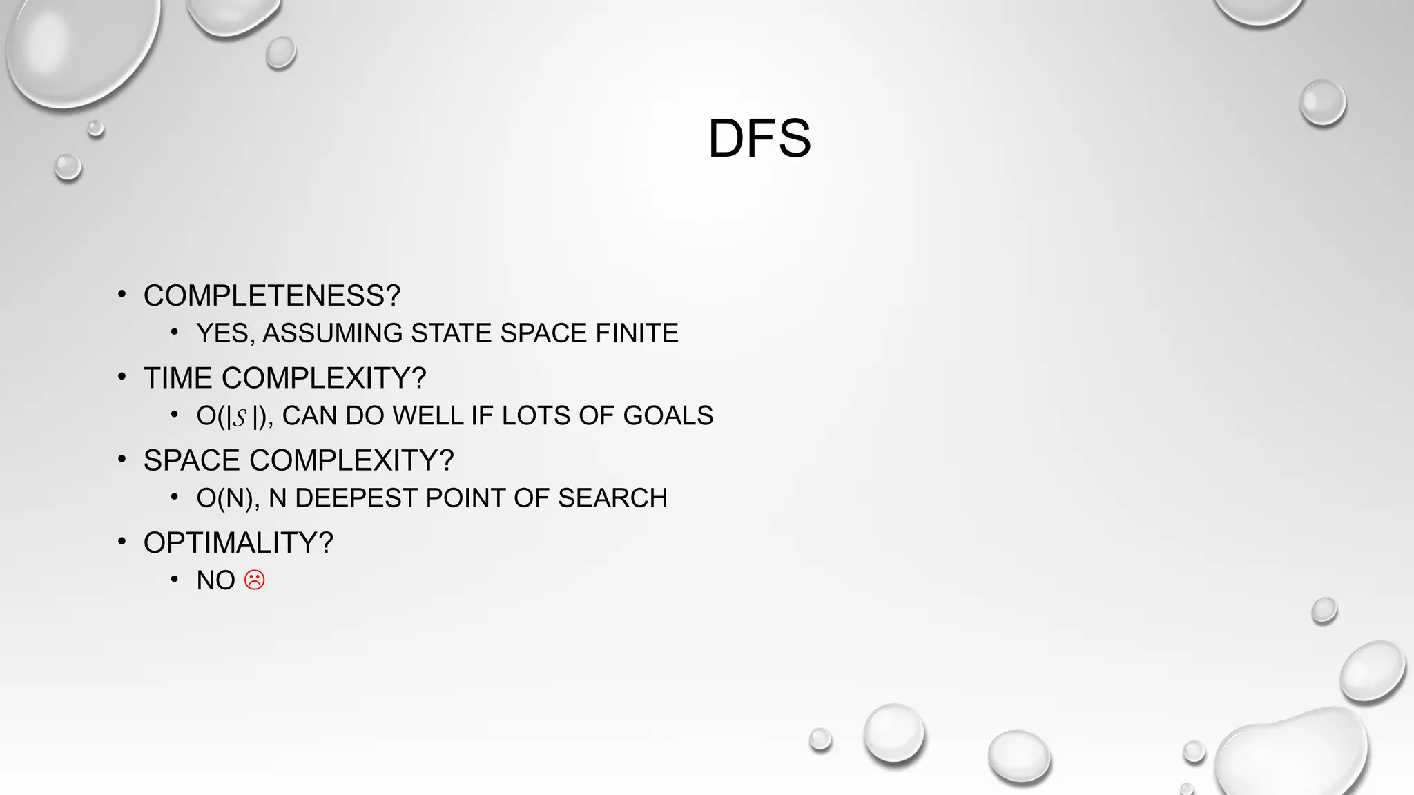 DFS
• COMPLETENESS?
• YES, ASSUMING STATE SPACE FINITE
• TIME COMPLEXITY?
• O(|S |), CAN DO WELL IF LOTS OF GOALS
• SPACE COMPLEXITY?
• O(N), N DEEPEST POINT OF SEARCH
• OPTIMALITY?
• NO 
 