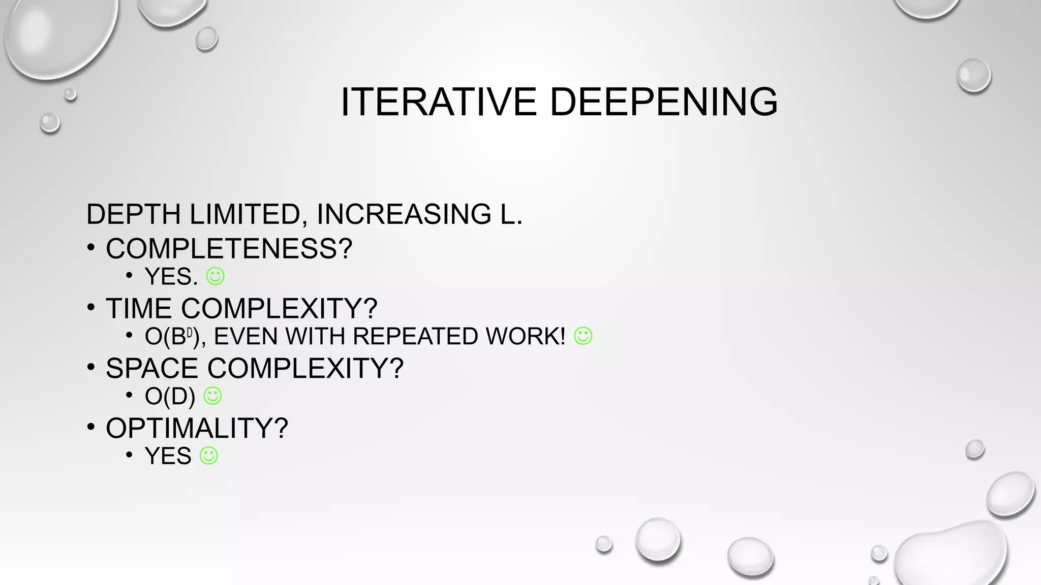 ITERATIVE DEEPENING
DEPTH LIMITED, INCREASING L.
• COMPLETENESS?
• YES. 
• TIME COMPLEXITY?
• O(BD
), EVEN WITH REPEATED WORK! 
• SPACE COMPLEXITY?
• O(D) 
• OPTIMALITY?
• YES 
 