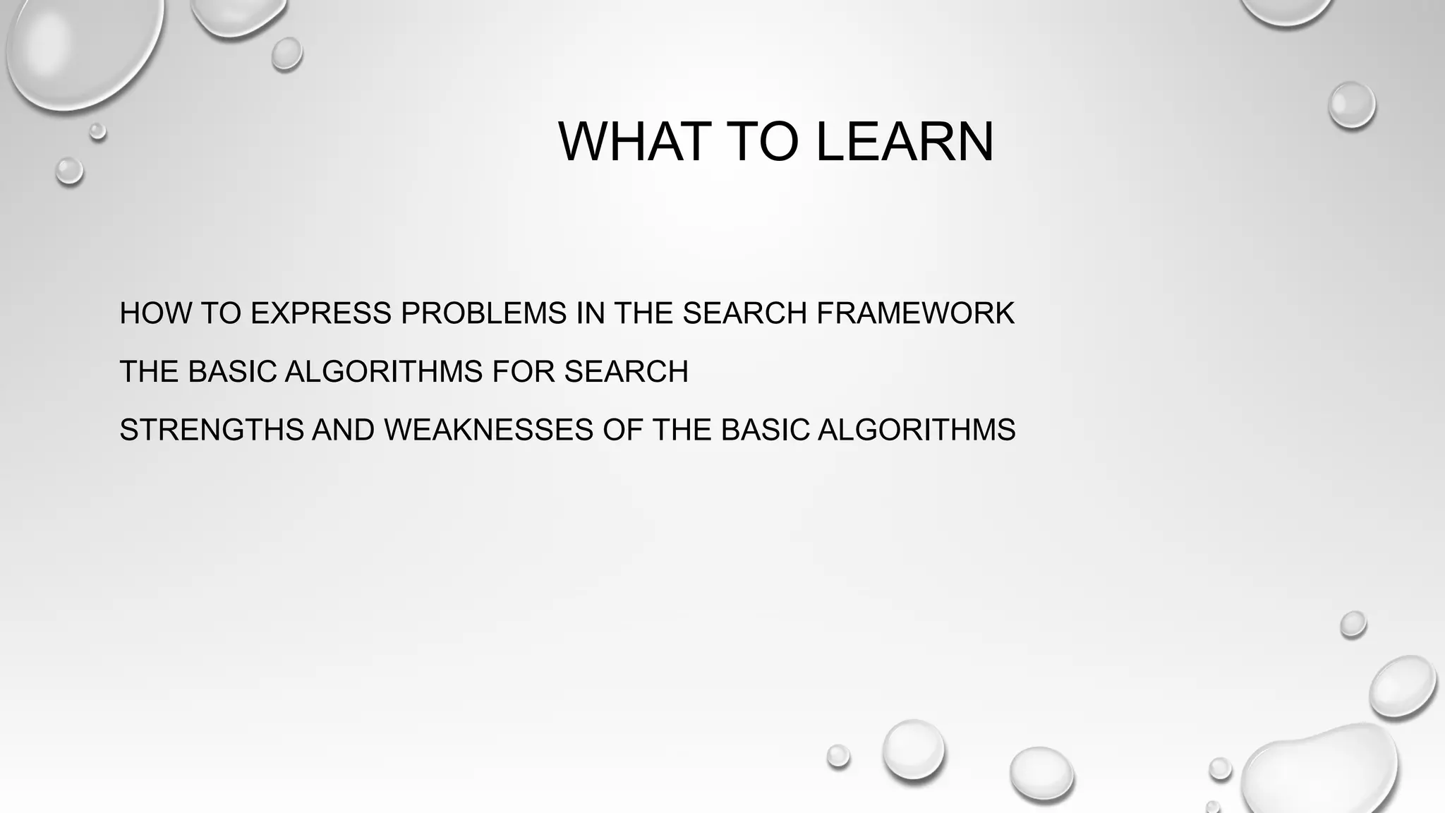 WHAT TO LEARN
HOW TO EXPRESS PROBLEMS IN THE SEARCH FRAMEWORK
THE BASIC ALGORITHMS FOR SEARCH
STRENGTHS AND WEAKNESSES OF THE BASIC ALGORITHMS
 