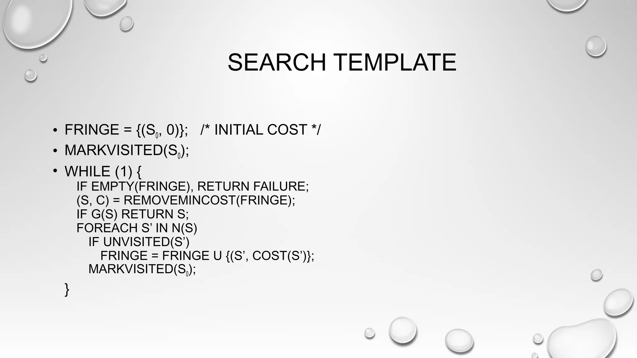 SEARCH TEMPLATE
• FRINGE = {(S0, 0)}; /* INITIAL COST */
• MARKVISITED(S0);
• WHILE (1) {
IF EMPTY(FRINGE), RETURN FAILURE;
(S, C) = REMOVEMINCOST(FRINGE);
IF G(S) RETURN S;
FOREACH S’ IN N(S)
IF UNVISITED(S’)
FRINGE = FRINGE U {(S’, COST(S’)};
MARKVISITED(S0);
}
 