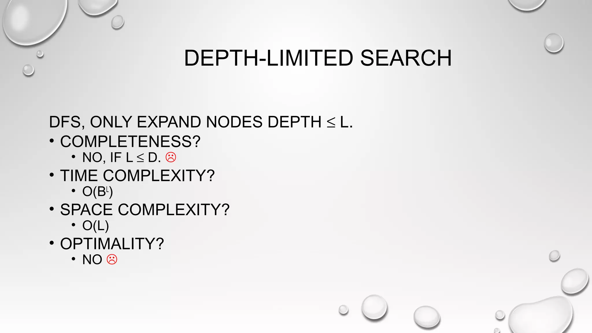 DEPTH-LIMITED SEARCH
DFS, ONLY EXPAND NODES DEPTH ≤ L.
• COMPLETENESS?
• NO, IF L ≤ D. 
• TIME COMPLEXITY?
• O(BL
)
• SPACE COMPLEXITY?
• O(L)
• OPTIMALITY?
• NO 
 