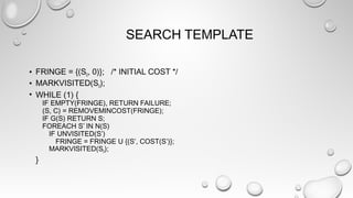 SEARCH TEMPLATE
• FRINGE = {(S0, 0)}; /* INITIAL COST */
• MARKVISITED(S0);
• WHILE (1) {
IF EMPTY(FRINGE), RETURN FAILURE;
(S, C) = REMOVEMINCOST(FRINGE);
IF G(S) RETURN S;
FOREACH S’ IN N(S)
IF UNVISITED(S’)
FRINGE = FRINGE U {(S’, COST(S’)};
MARKVISITED(S0);
}
 