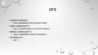 DFS
• COMPLETENESS?
• YES, ASSUMING STATE SPACE FINITE
• TIME COMPLEXITY?
• O(|S |), CAN DO WELL IF LOTS OF GOALS
• SPACE COMPLEXITY?
• O(N), N DEEPEST POINT OF SEARCH
• OPTIMALITY?
• NO 
 
