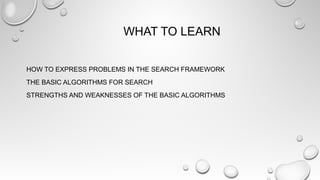 WHAT TO LEARN
HOW TO EXPRESS PROBLEMS IN THE SEARCH FRAMEWORK
THE BASIC ALGORITHMS FOR SEARCH
STRENGTHS AND WEAKNESSES OF THE BASIC ALGORITHMS
 