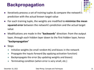 December 10, 2022 Data Mining: Concepts and Techniques 31
Backpropagation
 Iteratively process a set of training tuples & compare the network's
prediction with the actual known target value
 For each training tuple, the weights are modified to minimize the mean
squared error between the network's prediction and the actual target
value
 Modifications are made in the “backwards” direction: from the output
layer, through each hidden layer down to the first hidden layer, hence
“backpropagation”
 Steps
 Initialize weights (to small random #s) and biases in the network
 Propagate the inputs forward (by applying activation function)
 Backpropagate the error (by updating weights and biases)
 Terminating condition (when error is very small, etc.)
 