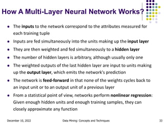 December 10, 2022 Data Mining: Concepts and Techniques 33
How A Multi-Layer Neural Network Works?
 The inputs to the network correspond to the attributes measured for
each training tuple
 Inputs are fed simultaneously into the units making up the input layer
 They are then weighted and fed simultaneously to a hidden layer
 The number of hidden layers is arbitrary, although usually only one
 The weighted outputs of the last hidden layer are input to units making
up the output layer, which emits the network's prediction
 The network is feed-forward in that none of the weights cycles back to
an input unit or to an output unit of a previous layer
 From a statistical point of view, networks perform nonlinear regression:
Given enough hidden units and enough training samples, they can
closely approximate any function
 