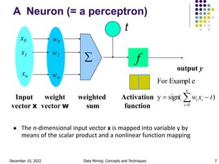 December 10, 2022 Data Mining: Concepts and Techniques 7
A Neuron (= a perceptron)
 The n-dimensional input vector x is mapped into variable y by
means of the scalar product and a nonlinear function mapping
t
-
f
weighted
sum
Input
vector x
output y
Activation
function
weight
vector w

w0
w1
wn
x0
x1
xn
)
sign(
y
e
For Exampl
n
0
i
t
x
w i
i 
 

 