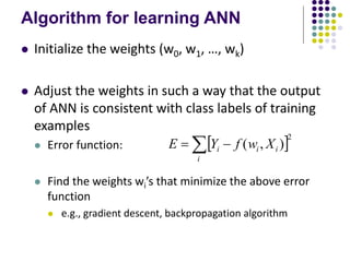 Algorithm for learning ANN
 Initialize the weights (w0, w1, …, wk)
 Adjust the weights in such a way that the output
of ANN is consistent with class labels of training
examples
 Error function:
 Find the weights wi’s that minimize the above error
function
 e.g., gradient descent, backpropagation algorithm
 2
)
,
(
 

i
i
i
i X
w
f
Y
E
 