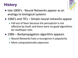 History
 late-1800's - Neural Networks appear as an
analogy to biological systems
 1960's and 70's – Simple neural networks appear
 Fall out of favor because the perceptron is not
effective by itself, and there were no good algorithms
for multilayer nets
 1986 – Backpropagation algorithm appears
 Neural Networks have a resurgence in popularity
 More computationally expensive
 
