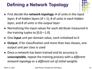 March 13, 2024 Data Mining: Concepts and Techniques 34
Defining a Network Topology
 First decide the network topology: # of units in the input
layer, # of hidden layers (if > 1), # of units in each hidden
layer, and # of units in the output layer
 Normalizing the input values for each attribute measured in
the training tuples to [0.0—1.0]
 One input unit per domain value, each initialized to 0
 Output, if for classification and more than two classes, one
output unit per class is used
 Once a network has been trained and its accuracy is
unacceptable, repeat the training process with a different
network topology or a different set of initial weights
 