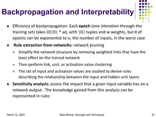 March 13, 2024 Data Mining: Concepts and Techniques 35
Backpropagation and Interpretability
 Efficiency of backpropagation: Each epoch (one interation through the
training set) takes O(|D| * w), with |D| tuples and w weights, but # of
epochs can be exponential to n, the number of inputs, in the worst case
 Rule extraction from networks: network pruning
 Simplify the network structure by removing weighted links that have the
least effect on the trained network
 Then perform link, unit, or activation value clustering
 The set of input and activation values are studied to derive rules
describing the relationship between the input and hidden unit layers
 Sensitivity analysis: assess the impact that a given input variable has on a
network output. The knowledge gained from this analysis can be
represented in rules
 