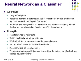 March 13, 2024 Data Mining: Concepts and Techniques 36
Neural Network as a Classifier
 Weakness
 Long training time
 Require a number of parameters typically best determined empirically,
e.g., the network topology or “structure.”
 Poor interpretability: Difficult to interpret the symbolic meaning behind
the learned weights and of “hidden units” in the network
 Strength
 High tolerance to noisy data
 Ability to classify untrained patterns
 Well-suited for continuous-valued inputs and outputs
 Successful on a wide array of real-world data
 Algorithms are inherently parallel
 Techniques have recently been developed for the extraction of rules from
trained neural networks
 