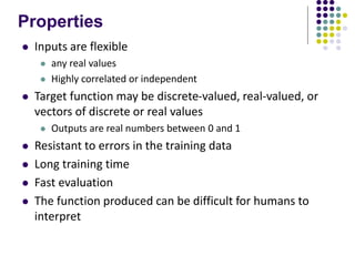 Properties
 Inputs are flexible
 any real values
 Highly correlated or independent
 Target function may be discrete-valued, real-valued, or
vectors of discrete or real values
 Outputs are real numbers between 0 and 1
 Resistant to errors in the training data
 Long training time
 Fast evaluation
 The function produced can be difficult for humans to
interpret
 