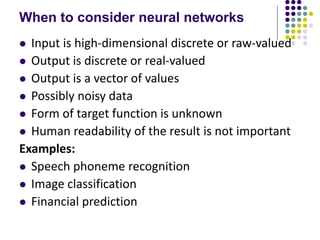 When to consider neural networks
 Input is high-dimensional discrete or raw-valued
 Output is discrete or real-valued
 Output is a vector of values
 Possibly noisy data
 Form of target function is unknown
 Human readability of the result is not important
Examples:
 Speech phoneme recognition
 Image classification
 Financial prediction
 