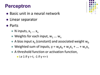 Perceptron
 Basic unit in a neural network
 Linear separator
 Parts
 N inputs, x1 ... xn
 Weights for each input, w1 ... wn
 A bias input x0 (constant) and associated weight w0
 Weighted sum of inputs, y = w0x0 + w1x1 + ... + wnxn
 A threshold function or activation function,
 i.e 1 if y > t, -1 if y <= t
 