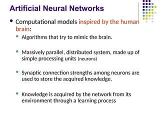 Artificial Neural Networks
 Computational models inspired by the human
brain:
 Algorithms that try to mimic the brain.
 Massively parallel, distributed system, made up of
simple processing units (neurons)
 Synaptic connection strengths among neurons are
used to store the acquired knowledge.
 Knowledge is acquired by the network from its
environment through a learning process
 