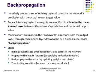 September 18, 2024
Data Mining: Concepts and
Techniques 31
Backpropagation
 Iteratively process a set of training tuples & compare the network's
prediction with the actual known target value
 For each training tuple, the weights are modified to minimize the mean
squared error between the network's prediction and the actual target
value
 Modifications are made in the “backwards” direction: from the output
layer, through each hidden layer down to the first hidden layer, hence
“backpropagation”
 Steps
 Initialize weights (to small random #s) and biases in the network
 Propagate the inputs forward (by applying activation function)
 Backpropagate the error (by updating weights and biases)
 Terminating condition (when error is very small, etc.)
 