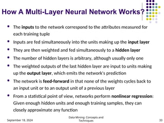 September 18, 2024
Data Mining: Concepts and
Techniques 33
How A Multi-Layer Neural Network Works?
 The inputs to the network correspond to the attributes measured for
each training tuple
 Inputs are fed simultaneously into the units making up the input layer
 They are then weighted and fed simultaneously to a hidden layer
 The number of hidden layers is arbitrary, although usually only one
 The weighted outputs of the last hidden layer are input to units making
up the output layer, which emits the network's prediction
 The network is feed-forward in that none of the weights cycles back to
an input unit or to an output unit of a previous layer
 From a statistical point of view, networks perform nonlinear regression:
Given enough hidden units and enough training samples, they can
closely approximate any function
 