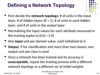 September 18, 2024
Data Mining: Concepts and
Techniques 34
Defining a Network Topology
 First decide the network topology: # of units in the input
layer, # of hidden layers (if > 1), # of units in each hidden
layer, and # of units in the output layer
 Normalizing the input values for each attribute measured in
the training tuples to [0.0—1.0]
 One input unit per domain value, each initialized to 0
 Output, if for classification and more than two classes, one
output unit per class is used
 Once a network has been trained and its accuracy is
unacceptable, repeat the training process with a different
network topology or a different set of initial weights
 