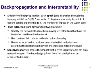 September 18, 2024
Data Mining: Concepts and
Techniques 35
Backpropagation and Interpretability
 Efficiency of backpropagation: Each epoch (one interation through the
training set) takes O(|D| * w), with |D| tuples and w weights, but # of
epochs can be exponential to n, the number of inputs, in the worst case
 Rule extraction from networks: network pruning
 Simplify the network structure by removing weighted links that have the
least effect on the trained network
 Then perform link, unit, or activation value clustering
 The set of input and activation values are studied to derive rules
describing the relationship between the input and hidden unit layers
 Sensitivity analysis: assess the impact that a given input variable has on a
network output. The knowledge gained from this analysis can be
represented in rules
 