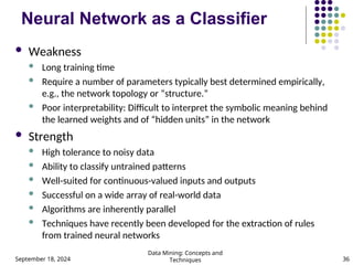 September 18, 2024
Data Mining: Concepts and
Techniques 36
Neural Network as a Classifier
 Weakness
 Long training time
 Require a number of parameters typically best determined empirically,
e.g., the network topology or “structure.”
 Poor interpretability: Difficult to interpret the symbolic meaning behind
the learned weights and of “hidden units” in the network
 Strength
 High tolerance to noisy data
 Ability to classify untrained patterns
 Well-suited for continuous-valued inputs and outputs
 Successful on a wide array of real-world data
 Algorithms are inherently parallel
 Techniques have recently been developed for the extraction of rules
from trained neural networks
 