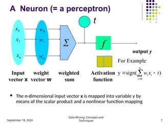 September 18, 2024
Data Mining: Concepts and
Techniques 7
A Neuron (= a perceptron)
 The n-dimensional input vector x is mapped into variable y by
means of the scalar product and a nonlinear function mapping
t
-
f
weighted
sum
Input
vector x
output y
Activation
function
weight
vector w

w0
w1
wn
x0
x1
xn
)
sign(
y
e
For Exampl
n
0
i
t
x
w i
i 
 

 
