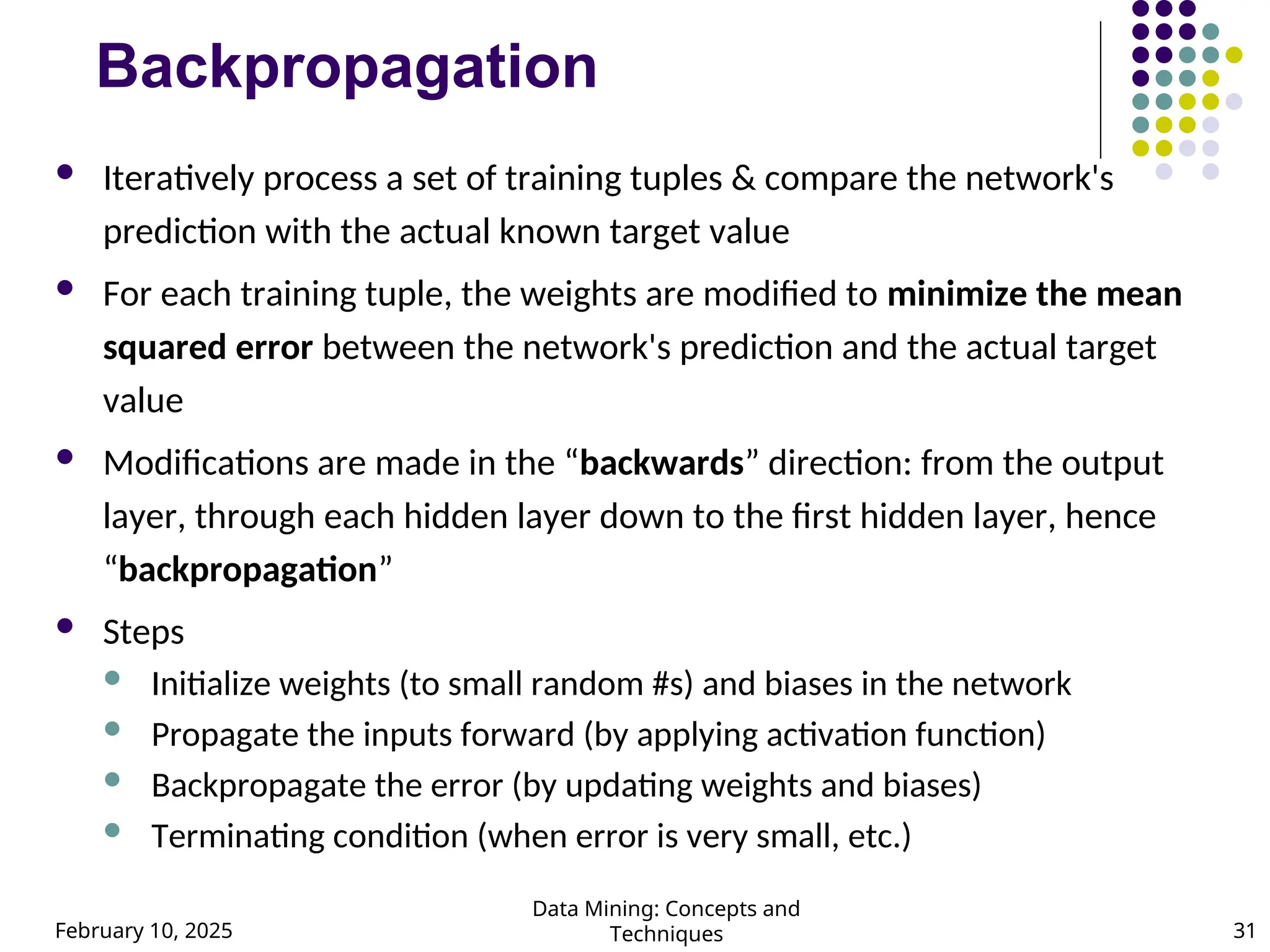 February 10, 2025
Data Mining: Concepts and
Techniques 31
Backpropagation
 Iteratively process a set of training tuples & compare the network's
prediction with the actual known target value
 For each training tuple, the weights are modified to minimize the mean
squared error between the network's prediction and the actual target
value
 Modifications are made in the “backwards” direction: from the output
layer, through each hidden layer down to the first hidden layer, hence
“backpropagation”
 Steps
 Initialize weights (to small random #s) and biases in the network
 Propagate the inputs forward (by applying activation function)
 Backpropagate the error (by updating weights and biases)
 Terminating condition (when error is very small, etc.)
 